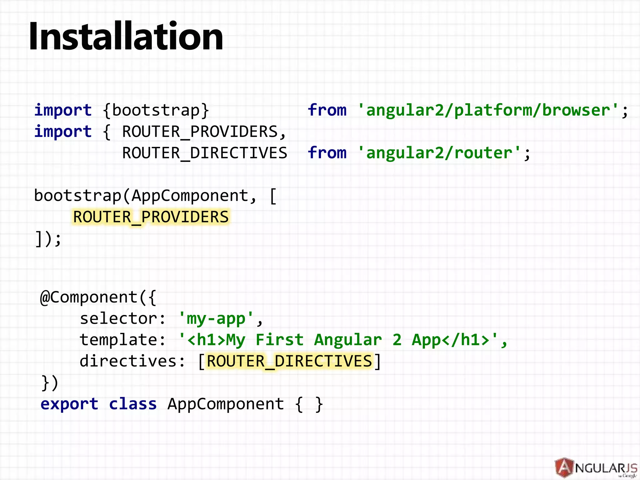import {bootstrap} from 'angular2/platform/browser';
import { ROUTER_PROVIDERS,
ROUTER_DIRECTIVES from 'angular2/router';
bootstrap(AppComponent, [
ROUTER_PROVIDERS
]);
@Component({
selector: 'my-app',
template: '<h1>My First Angular 2 App</h1>',
directives: [ROUTER_DIRECTIVES]
})
export class AppComponent { }
 