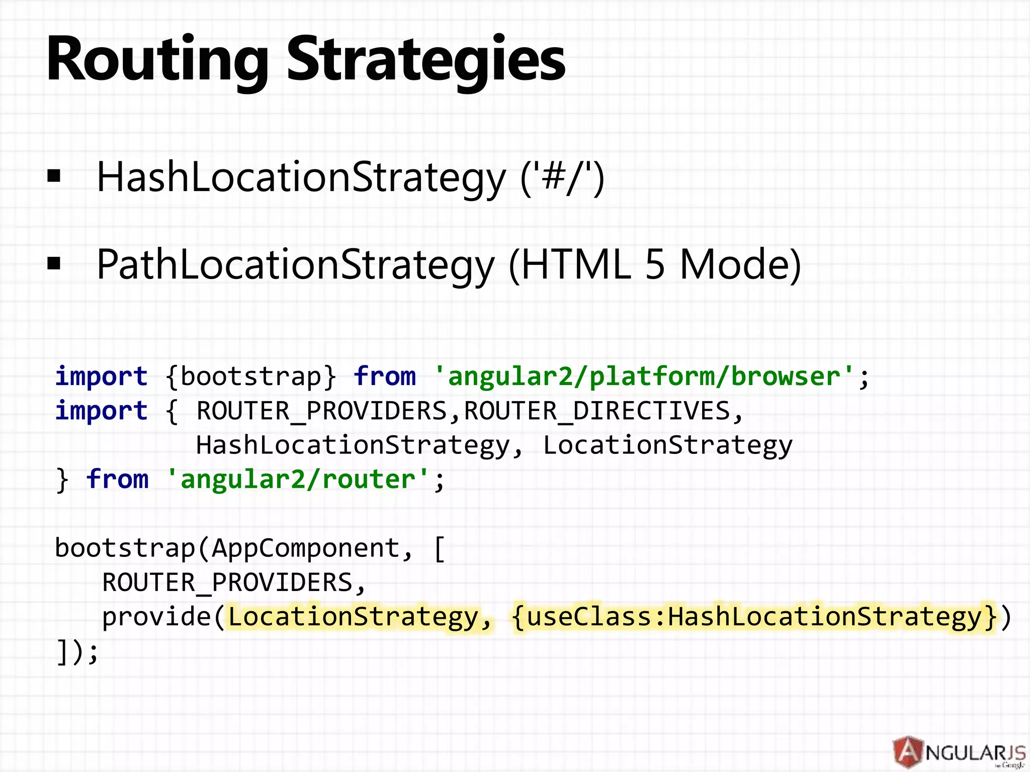 import {bootstrap} from 'angular2/platform/browser';
import { ROUTER_PROVIDERS,ROUTER_DIRECTIVES,
HashLocationStrategy, LocationStrategy
} from 'angular2/router';
bootstrap(AppComponent, [
ROUTER_PROVIDERS,
provide(LocationStrategy, {useClass:HashLocationStrategy})
]);
 