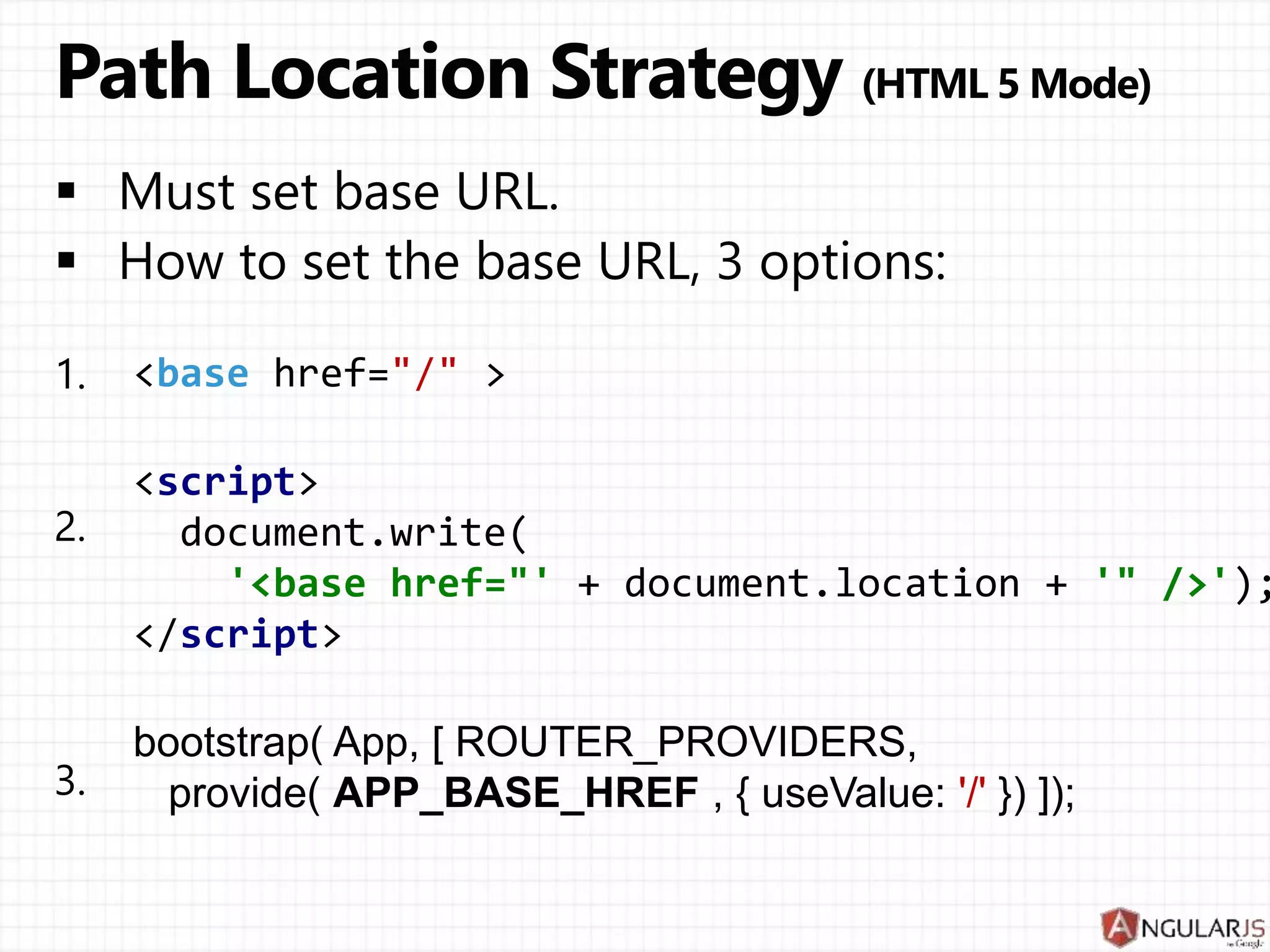 bootstrap( App, [ ROUTER_PROVIDERS,
provide( APP_BASE_HREF , { useValue: '/' }) ]);
<script>
document.write(
'<base href="' + document.location + '" />');
</script>
< href= >
 