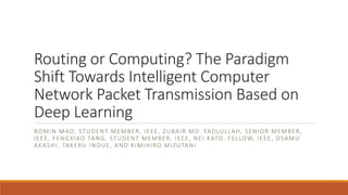 Routing	or	Computing?	The	Paradigm	
Shift	Towards	Intelligent	Computer	
Network	Packet	Transmission	Based	on	
Deep	Learning
BOMIN MAO,	STUDENT	MEMBER,	IEEE,	ZUBAIR MD.	FADLULLAH,	SENIOR	MEMBER,	
IEEE,	FENGXIAO TANG,	STUDENT	MEMBER,	IEEE,	NEI KATO,	FELLOW,	IEEE,	OSAMU	
AKASHI,	TAKERU INOUE,	AND	KIMIHIRO MIZUTANI
 