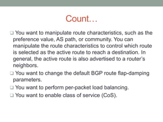 Count…
 You want to manipulate route characteristics, such as the
 preference value, AS path, or community. You can
 manipulate the route characteristics to control which route
 is selected as the active route to reach a destination. In
 general, the active route is also advertised to a router’s
 neighbors.
 You want to change the default BGP route flap-damping
 parameters.
 You want to perform per-packet load balancing.
 You want to enable class of service (CoS).
 