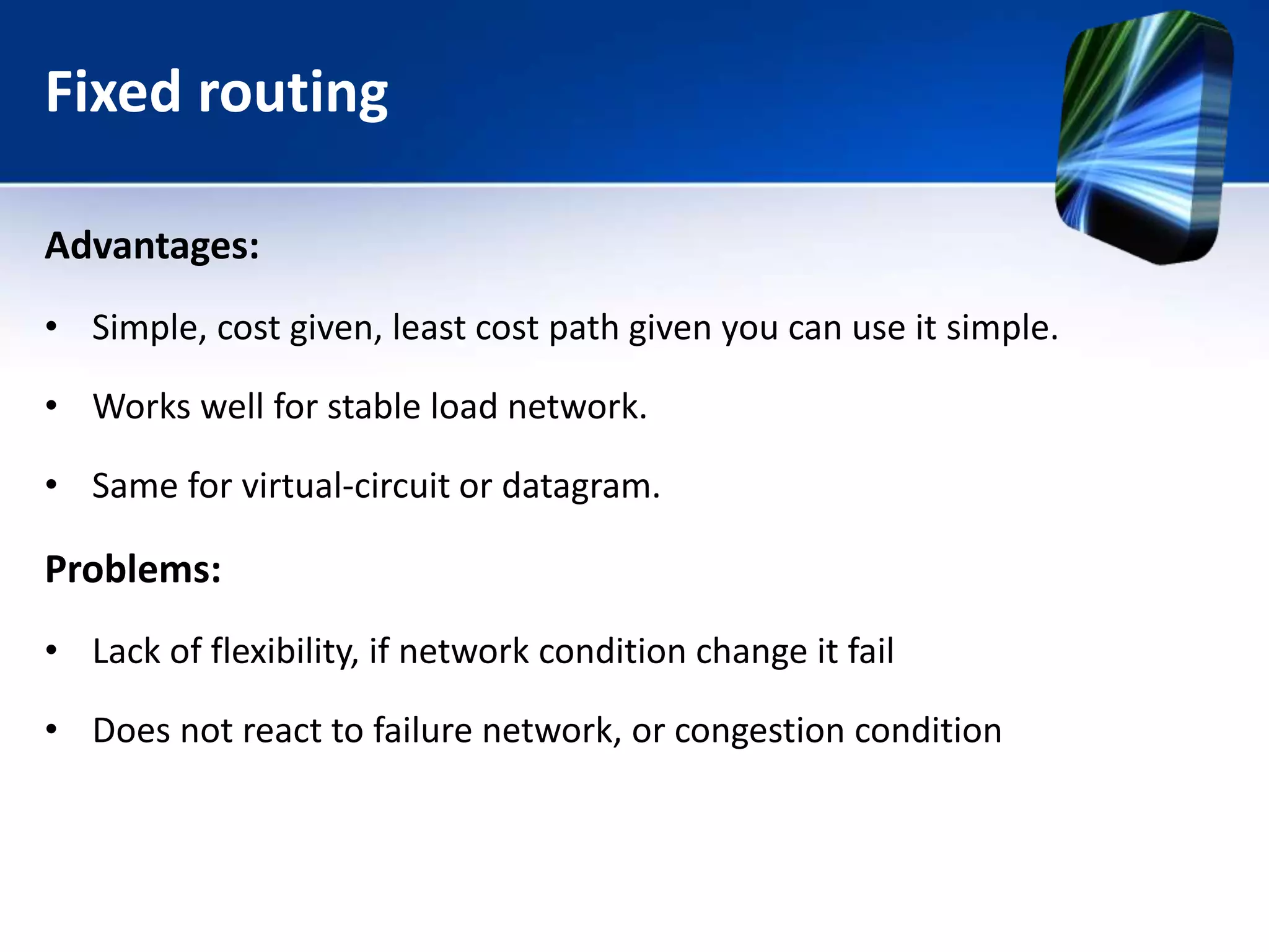 Fixed routing
Advantages:
• Simple, cost given, least cost path given you can use it simple.
• Works well for stable load network.
• Same for virtual-circuit or datagram.
Problems:
• Lack of flexibility, if network condition change it fail
• Does not react to failure network, or congestion condition
 
