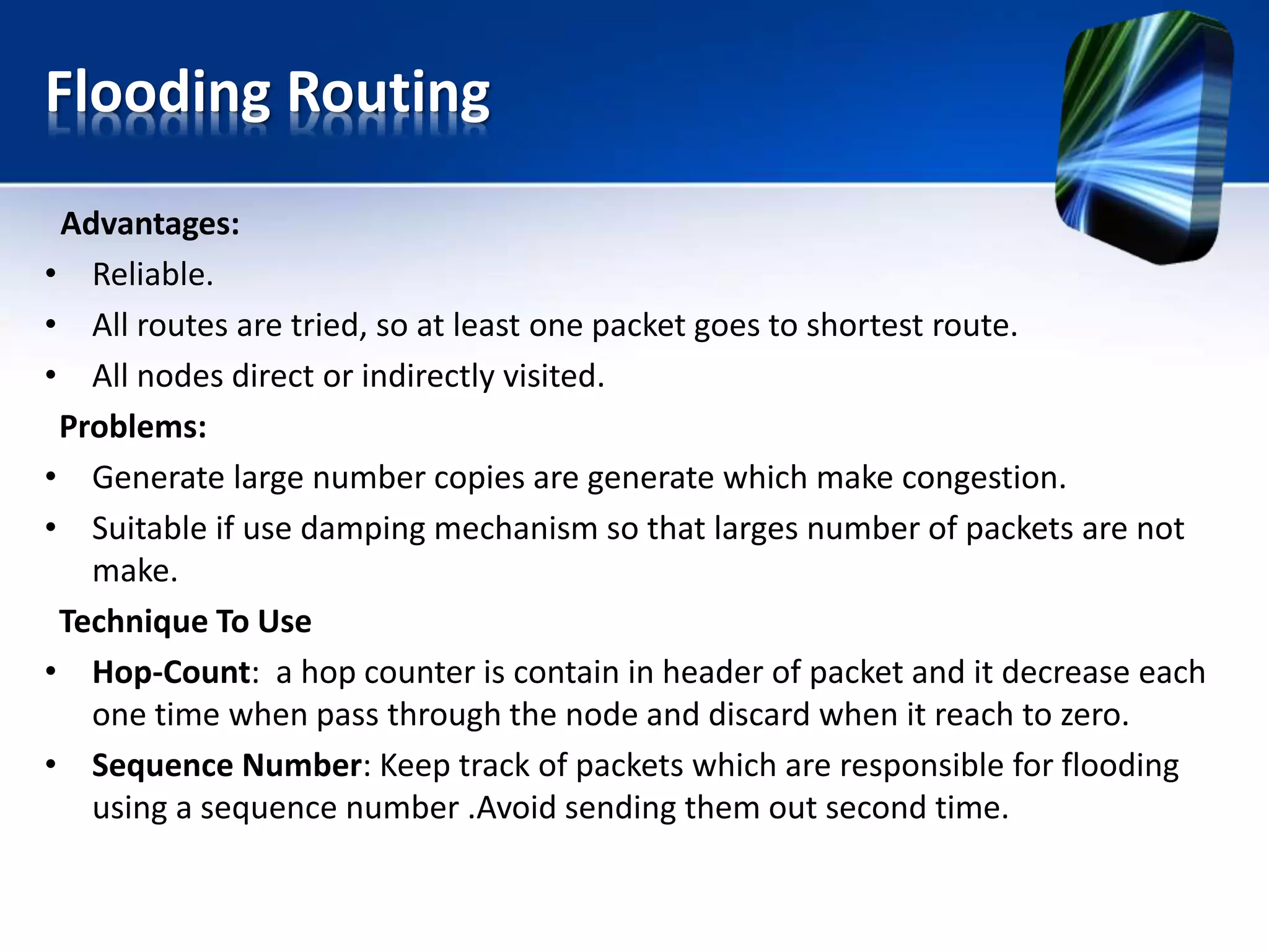 Flooding Routing
Advantages:
• Reliable.
• All routes are tried, so at least one packet goes to shortest route.
• All nodes direct or indirectly visited.
Problems:
• Generate large number copies are generate which make congestion.
• Suitable if use damping mechanism so that larges number of packets are not
make.
Technique To Use
• Hop-Count: a hop counter is contain in header of packet and it decrease each
one time when pass through the node and discard when it reach to zero.
• Sequence Number: Keep track of packets which are responsible for flooding
using a sequence number .Avoid sending them out second time.
 