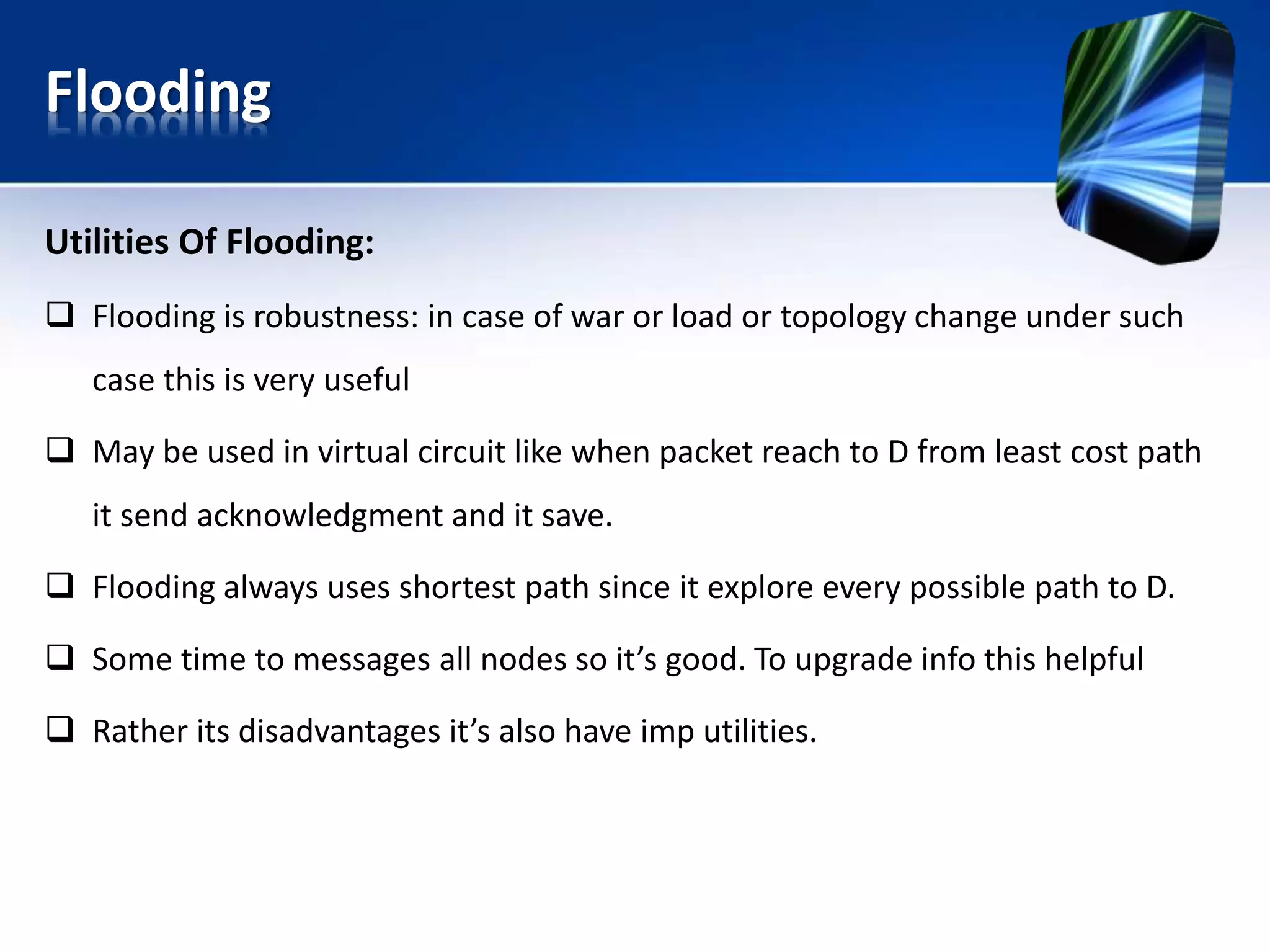 Flooding
Utilities Of Flooding:
 Flooding is robustness: in case of war or load or topology change under such
case this is very useful
 May be used in virtual circuit like when packet reach to D from least cost path
it send acknowledgment and it save.
 Flooding always uses shortest path since it explore every possible path to D.
 Some time to messages all nodes so it’s good. To upgrade info this helpful
 Rather its disadvantages it’s also have imp utilities.
 