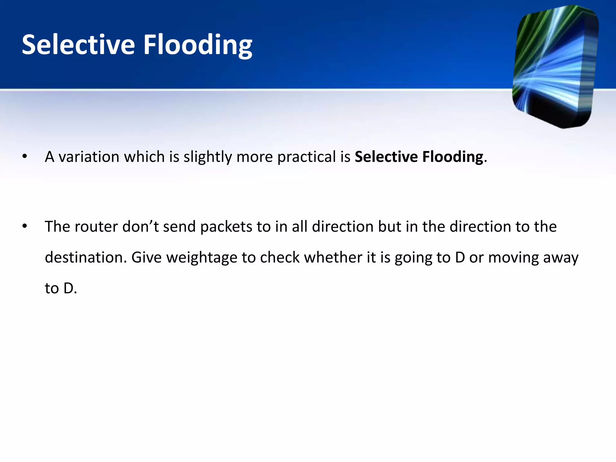Selective Flooding
• A variation which is slightly more practical is Selective Flooding.
• The router don’t send packets to in all direction but in the direction to the
destination. Give weightage to check whether it is going to D or moving away
to D.
 