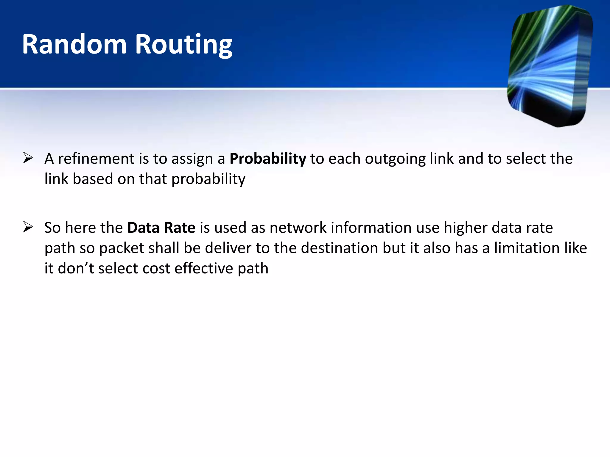 Random Routing
 A refinement is to assign a Probability to each outgoing link and to select the
link based on that probability
 So here the Data Rate is used as network information use higher data rate
path so packet shall be deliver to the destination but it also has a limitation like
it don’t select cost effective path
 