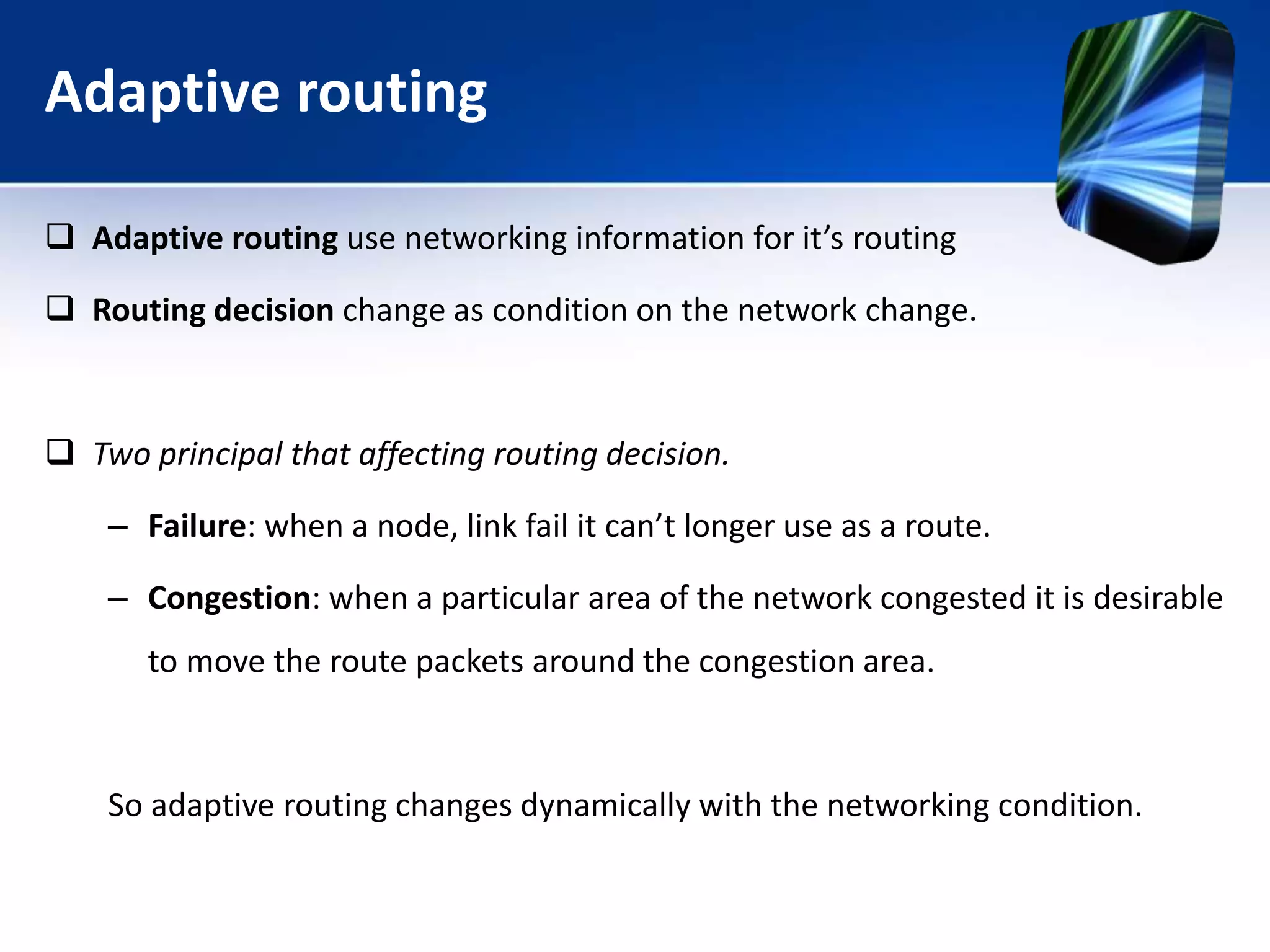 Adaptive routing
 Adaptive routing use networking information for it’s routing
 Routing decision change as condition on the network change.
 Two principal that affecting routing decision.
– Failure: when a node, link fail it can’t longer use as a route.
– Congestion: when a particular area of the network congested it is desirable
to move the route packets around the congestion area.
So adaptive routing changes dynamically with the networking condition.
 