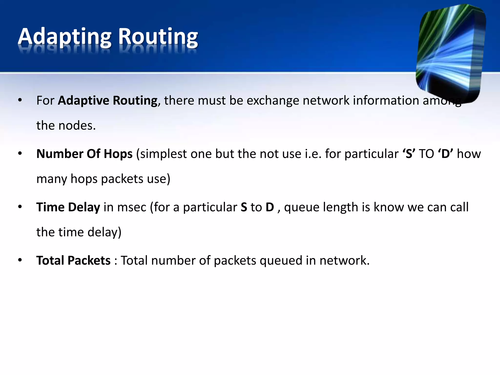 Adapting Routing
• For Adaptive Routing, there must be exchange network information among
the nodes.
• Number Of Hops (simplest one but the not use i.e. for particular ‘S’ TO ‘D’ how
many hops packets use)
• Time Delay in msec (for a particular S to D , queue length is know we can call
the time delay)
• Total Packets : Total number of packets queued in network.
 