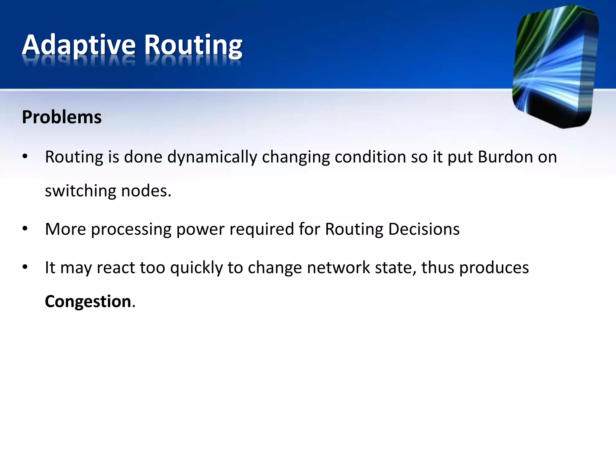 Adaptive Routing
Problems
• Routing is done dynamically changing condition so it put Burdon on
switching nodes.
• More processing power required for Routing Decisions
• It may react too quickly to change network state, thus produces
Congestion.
 
