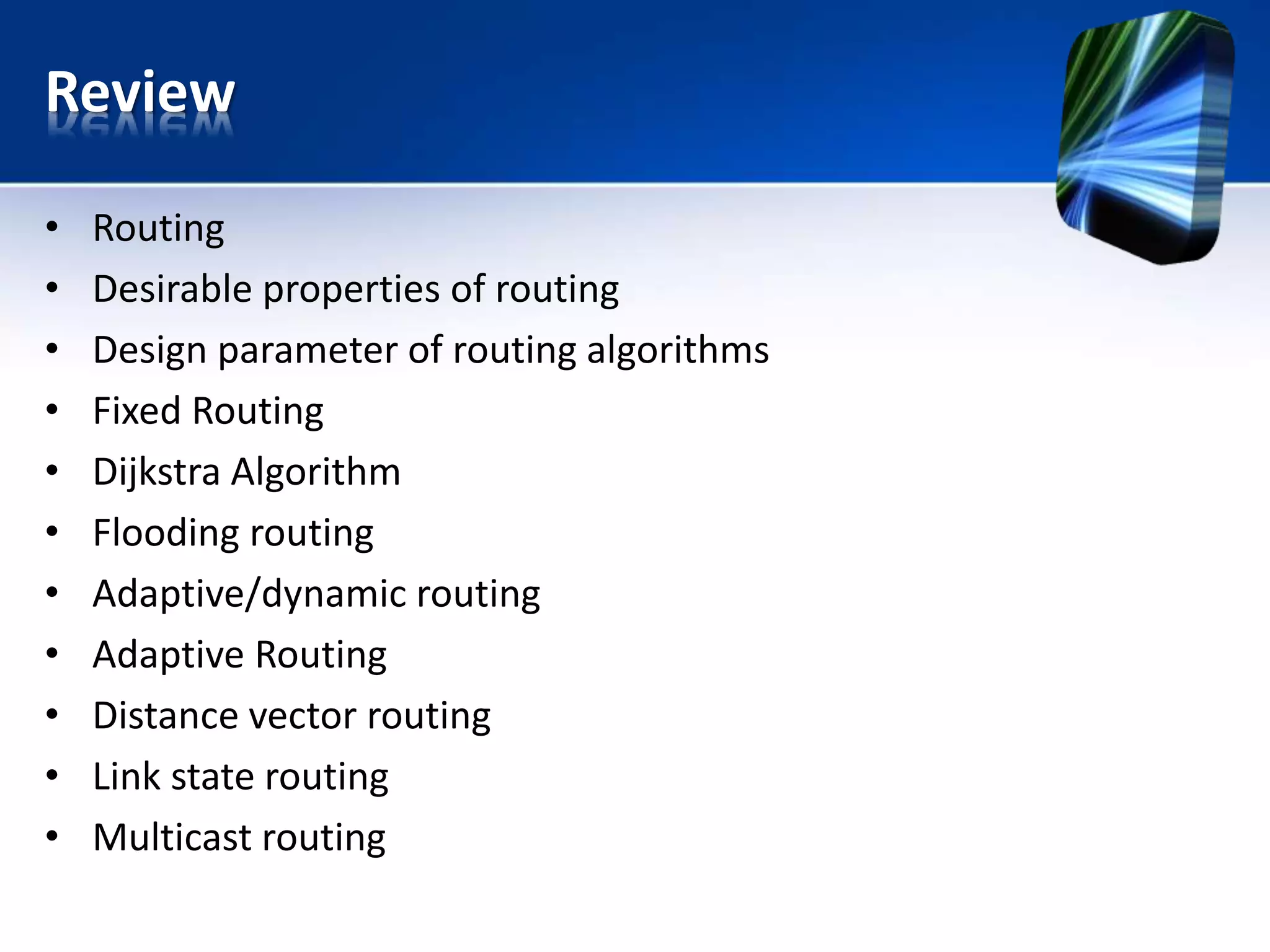 Review
• Routing
• Desirable properties of routing
• Design parameter of routing algorithms
• Fixed Routing
• Dijkstra Algorithm
• Flooding routing
• Adaptive/dynamic routing
• Adaptive Routing
• Distance vector routing
• Link state routing
• Multicast routing
 