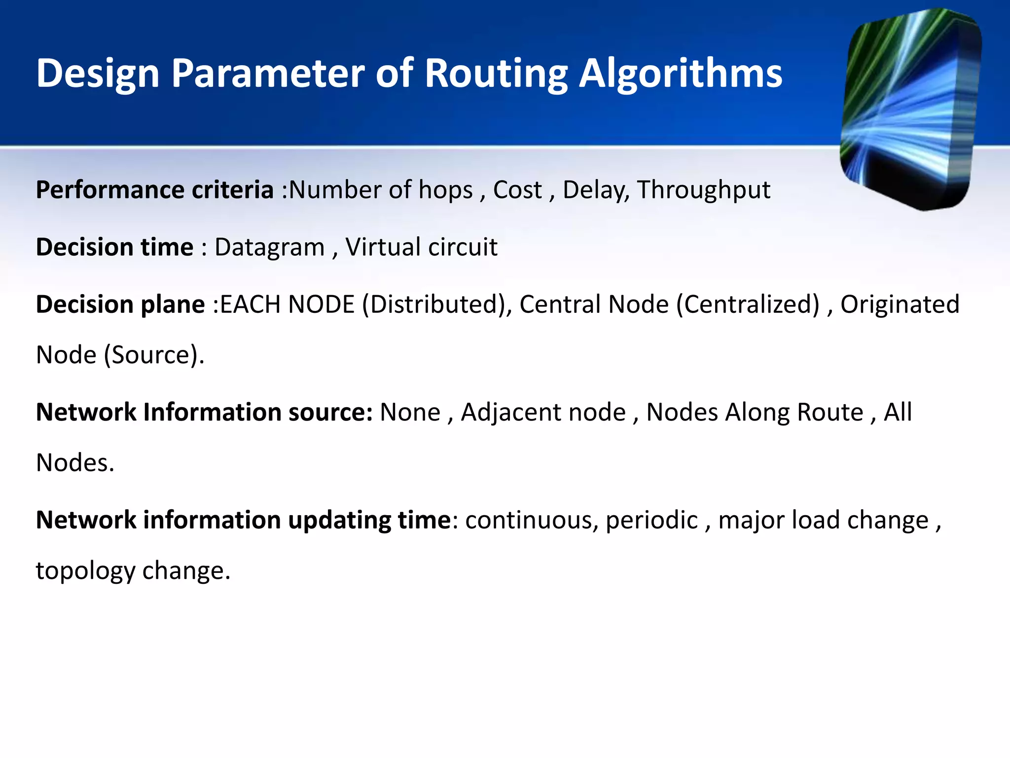 Design Parameter of Routing Algorithms
Performance criteria :Number of hops , Cost , Delay, Throughput
Decision time : Datagram , Virtual circuit
Decision plane :EACH NODE (Distributed), Central Node (Centralized) , Originated
Node (Source).
Network Information source: None , Adjacent node , Nodes Along Route , All
Nodes.
Network information updating time: continuous, periodic , major load change ,
topology change.
 