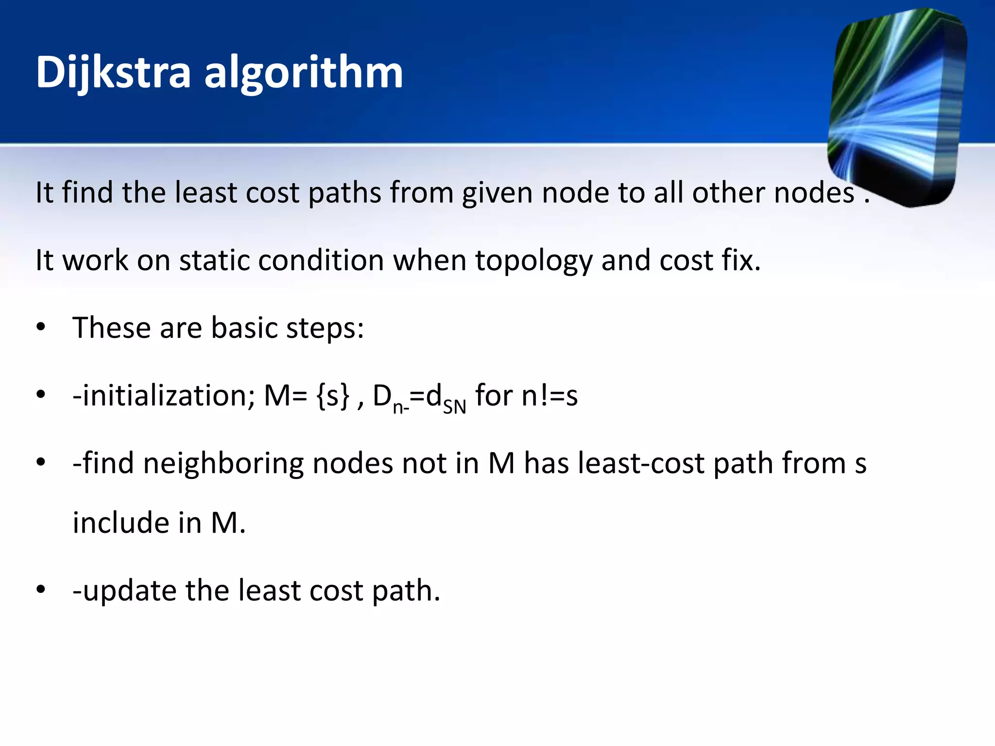 Dijkstra algorithm
It find the least cost paths from given node to all other nodes .
It work on static condition when topology and cost fix.
• These are basic steps:
• -initialization; M= {s} , Dn =dSN for n!=s
• -find neighboring nodes not in M has least-cost path from s
include in M.
• -update the least cost path.
 
