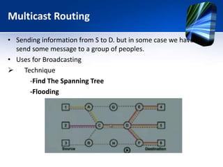 Multicast Routing
• Sending information from S to D. but in some case we have to
send some message to a group of peoples.
• Uses for Broadcasting
 Technique
-Find The Spanning Tree
-Flooding
 