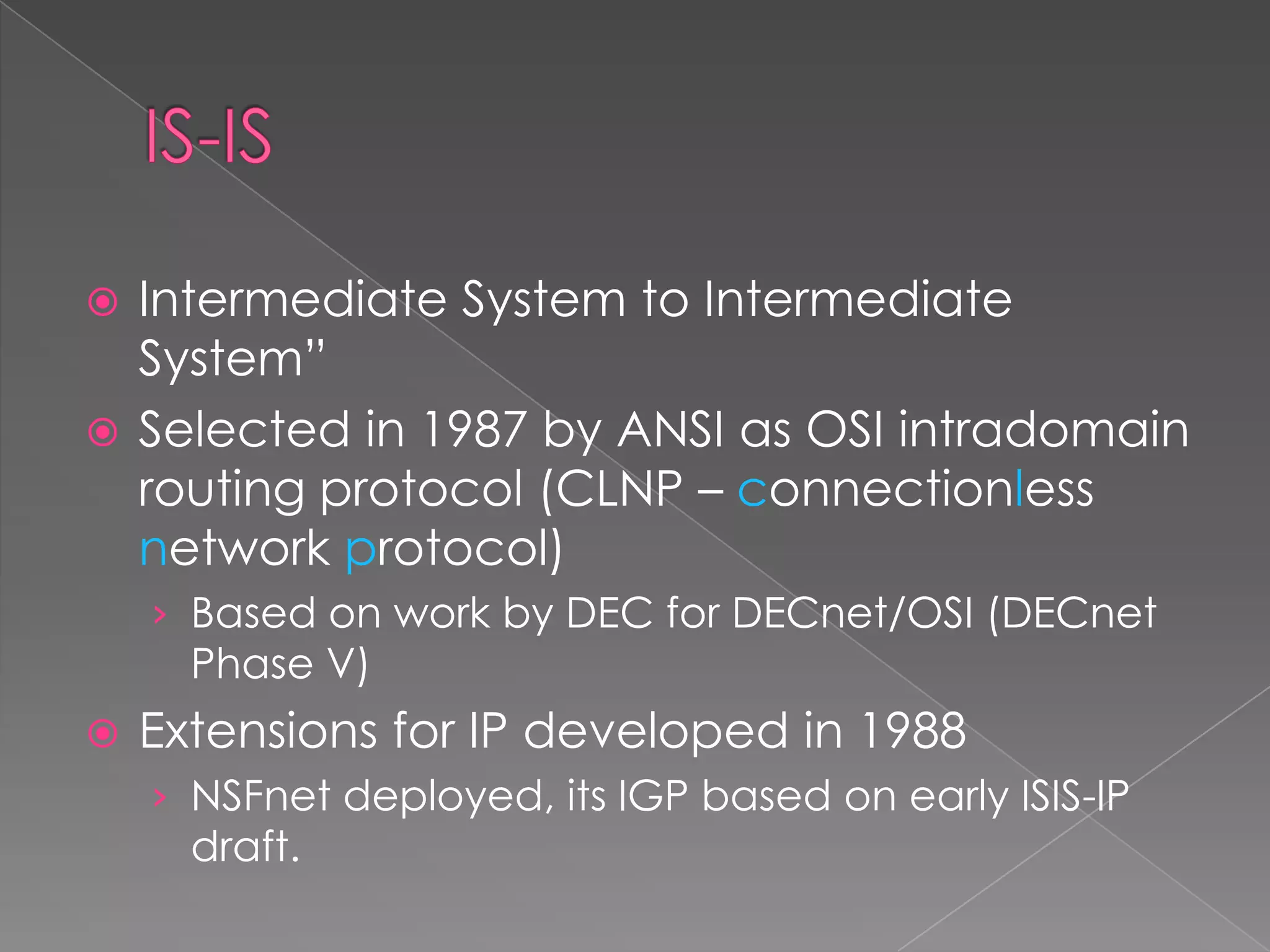 Intermediate System to Intermediate
System”
 Selected in 1987 by ANSI as OSI intradomain
routing protocol (CLNP – connectionless
network protocol)


› Based on work by DEC for DECnet/OSI (DECnet

Phase V)



Extensions for IP developed in 1988
› NSFnet deployed, its IGP based on early ISIS-IP

draft.

 