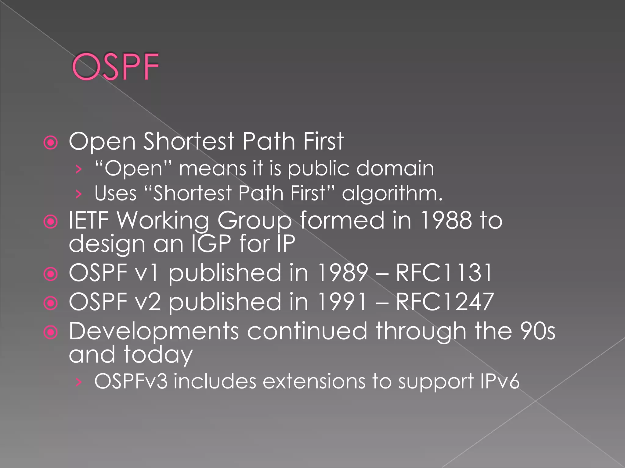 

Open Shortest Path First

› “Open” means it is public domain
› Uses “Shortest Path First” algorithm.

IETF Working Group formed in 1988 to
design an IGP for IP
 OSPF v1 published in 1989 – RFC1131
 OSPF v2 published in 1991 – RFC1247
 Developments continued through the 90s
and today


› OSPFv3 includes extensions to support IPv6

 