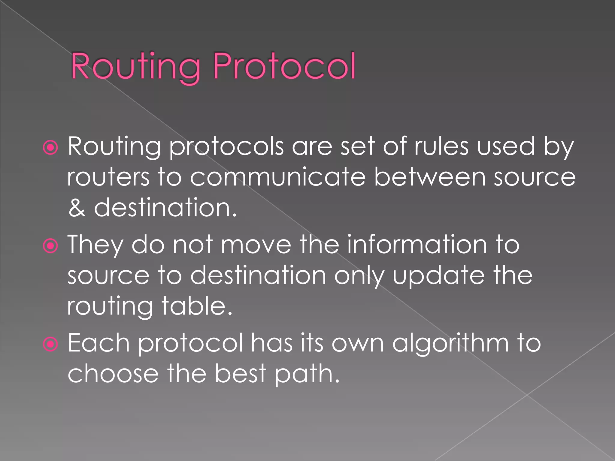 Routing protocols are set of rules used by
routers to communicate between source
& destination.
 They do not move the information to
source to destination only update the
routing table.
 Each protocol has its own algorithm to
choose the best path.


 
