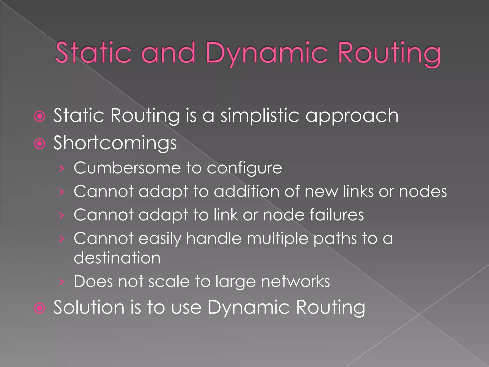 Static Routing is a simplistic approach
 Shortcomings


› Cumbersome to configure
› Cannot adapt to addition of new links or nodes
› Cannot adapt to link or node failures
› Cannot easily handle multiple paths to a

destination
› Does not scale to large networks


Solution is to use Dynamic Routing

 