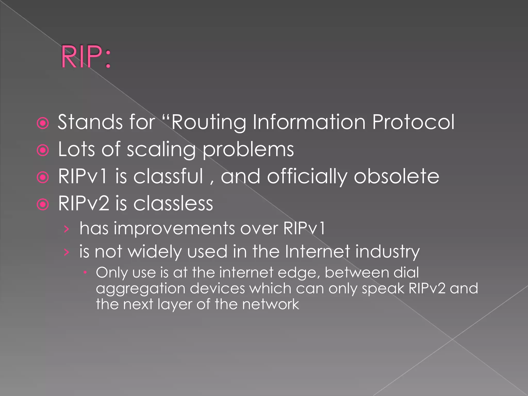 Stands for “Routing Information Protocol
 Lots of scaling problems
 RIPv1 is classful , and officially obsolete
 RIPv2 is classless


› has improvements over RIPv1
› is not widely used in the Internet industry
 Only use is at the internet edge, between dial
aggregation devices which can only speak RIPv2 and
the next layer of the network

 