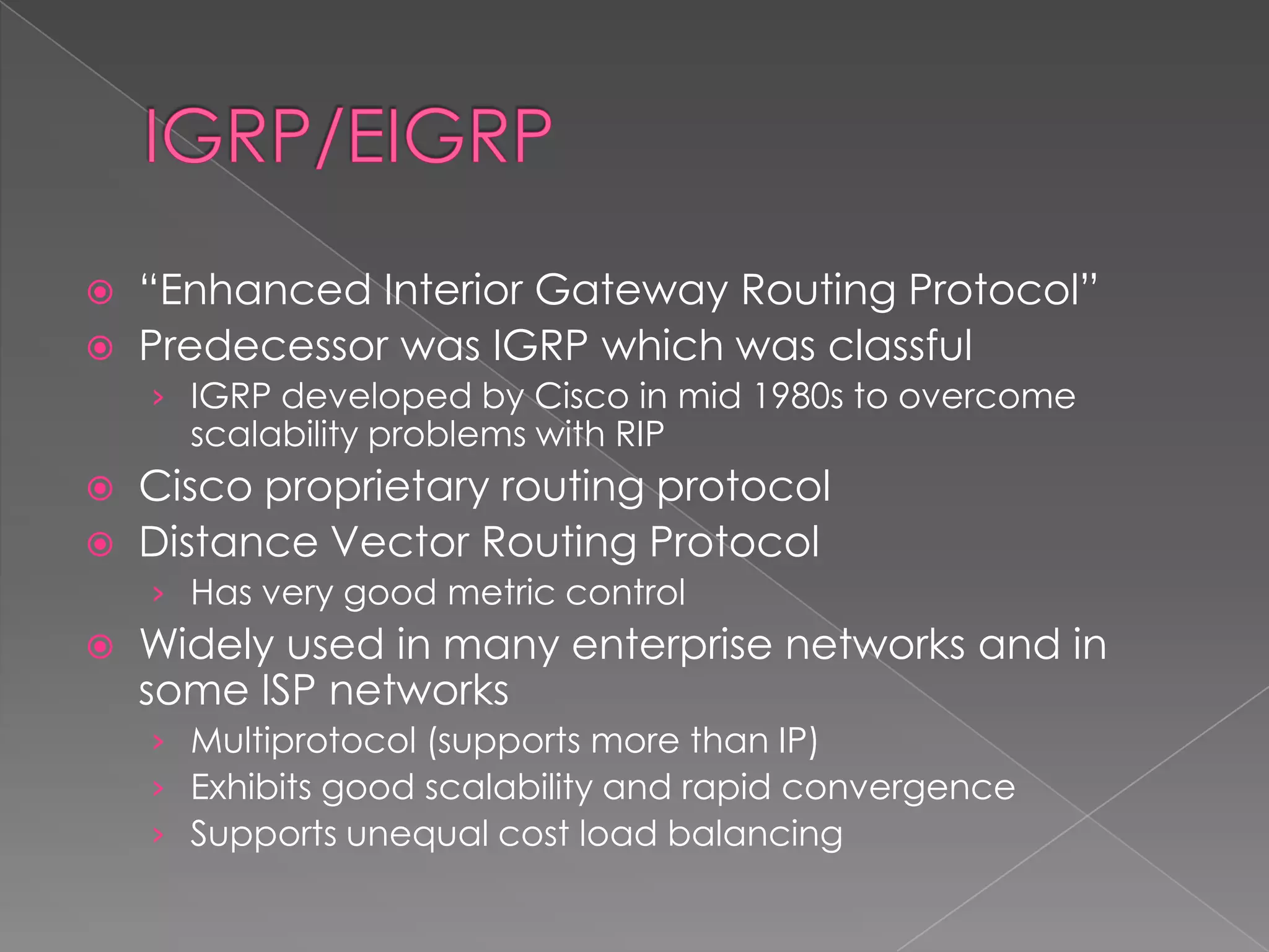 


“Enhanced Interior Gateway Routing Protocol”
Predecessor was IGRP which was classful
› IGRP developed by Cisco in mid 1980s to overcome

scalability problems with RIP




Cisco proprietary routing protocol
Distance Vector Routing Protocol
› Has very good metric control



Widely used in many enterprise networks and in
some ISP networks
› Multiprotocol (supports more than IP)
› Exhibits good scalability and rapid convergence
› Supports unequal cost load balancing

 