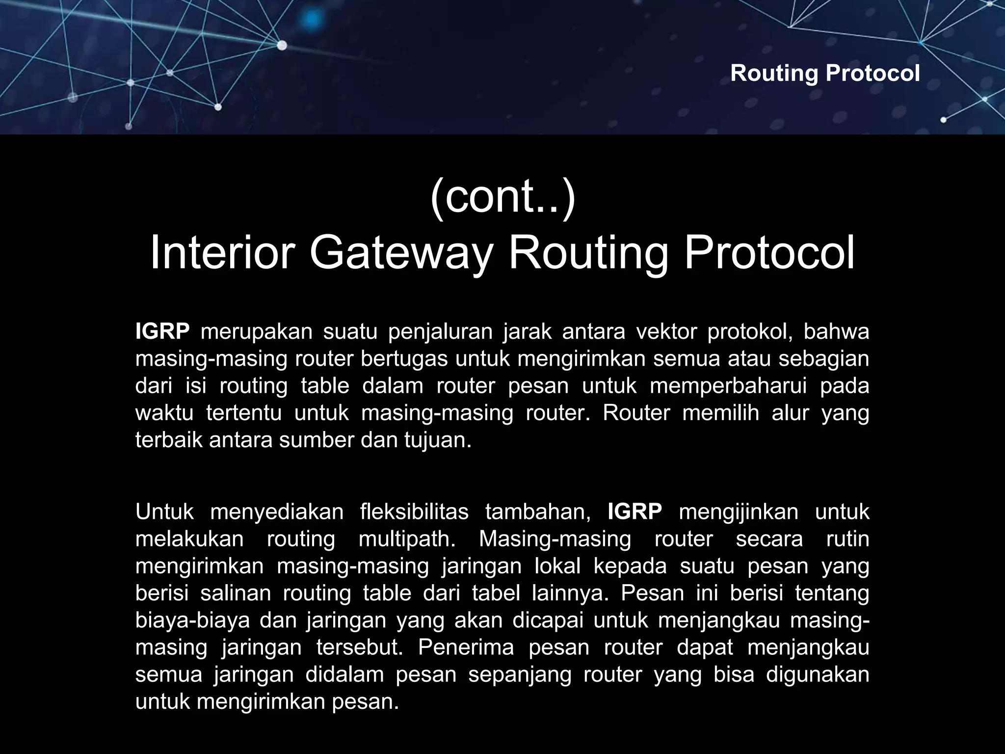 Routing Protocol
(cont..)
Interior Gateway Routing Protocol
IGRP merupakan suatu penjaluran jarak antara vektor protokol, bahwa
masing-masing router bertugas untuk mengirimkan semua atau sebagian
dari isi routing table dalam router pesan untuk memperbaharui pada
waktu tertentu untuk masing-masing router. Router memilih alur yang
terbaik antara sumber dan tujuan.
Untuk menyediakan fleksibilitas tambahan, IGRP mengijinkan untuk
melakukan routing multipath. Masing-masing router secara rutin
mengirimkan masing-masing jaringan lokal kepada suatu pesan yang
berisi salinan routing table dari tabel lainnya. Pesan ini berisi tentang
biaya-biaya dan jaringan yang akan dicapai untuk menjangkau masing-
masing jaringan tersebut. Penerima pesan router dapat menjangkau
semua jaringan didalam pesan sepanjang router yang bisa digunakan
untuk mengirimkan pesan.
 