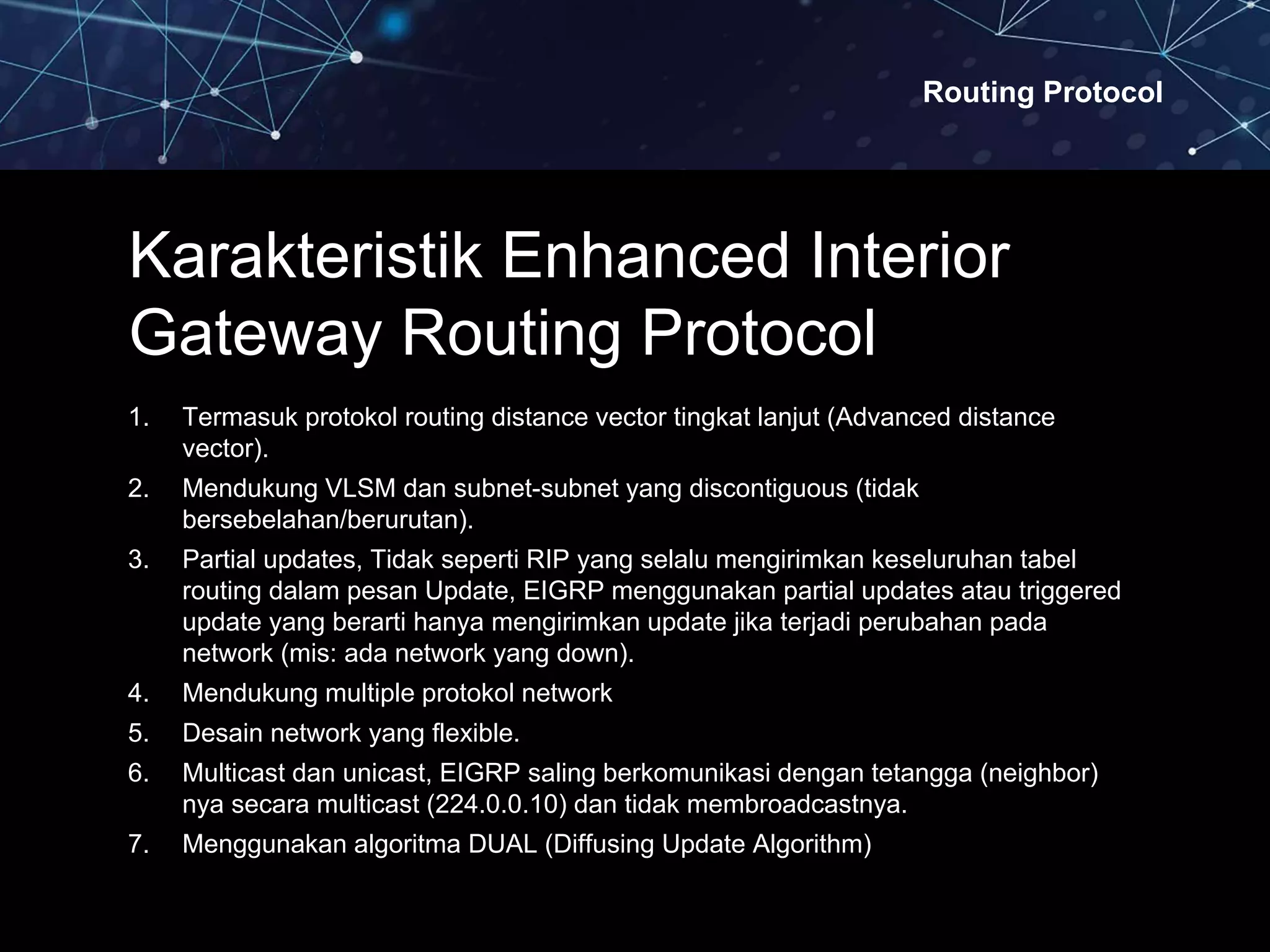 Routing Protocol
Karakteristik Enhanced Interior
Gateway Routing Protocol
1. Termasuk protokol routing distance vector tingkat lanjut (Advanced distance
vector).
2. Mendukung VLSM dan subnet-subnet yang discontiguous (tidak
bersebelahan/berurutan).
3. Partial updates, Tidak seperti RIP yang selalu mengirimkan keseluruhan tabel
routing dalam pesan Update, EIGRP menggunakan partial updates atau triggered
update yang berarti hanya mengirimkan update jika terjadi perubahan pada
network (mis: ada network yang down).
4. Mendukung multiple protokol network
5. Desain network yang flexible.
6. Multicast dan unicast, EIGRP saling berkomunikasi dengan tetangga (neighbor)
nya secara multicast (224.0.0.10) dan tidak membroadcastnya.
7. Menggunakan algoritma DUAL (Diffusing Update Algorithm)
 