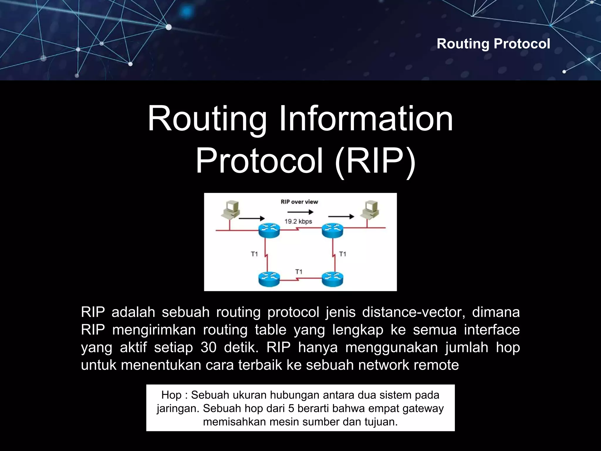 Routing Protocol
Routing Information
Protocol (RIP)
RIP adalah sebuah routing protocol jenis distance-vector, dimana
RIP mengirimkan routing table yang lengkap ke semua interface
yang aktif setiap 30 detik. RIP hanya menggunakan jumlah hop
untuk menentukan cara terbaik ke sebuah network remote
Hop : Sebuah ukuran hubungan antara dua sistem pada
jaringan. Sebuah hop dari 5 berarti bahwa empat gateway
memisahkan mesin sumber dan tujuan.
 
