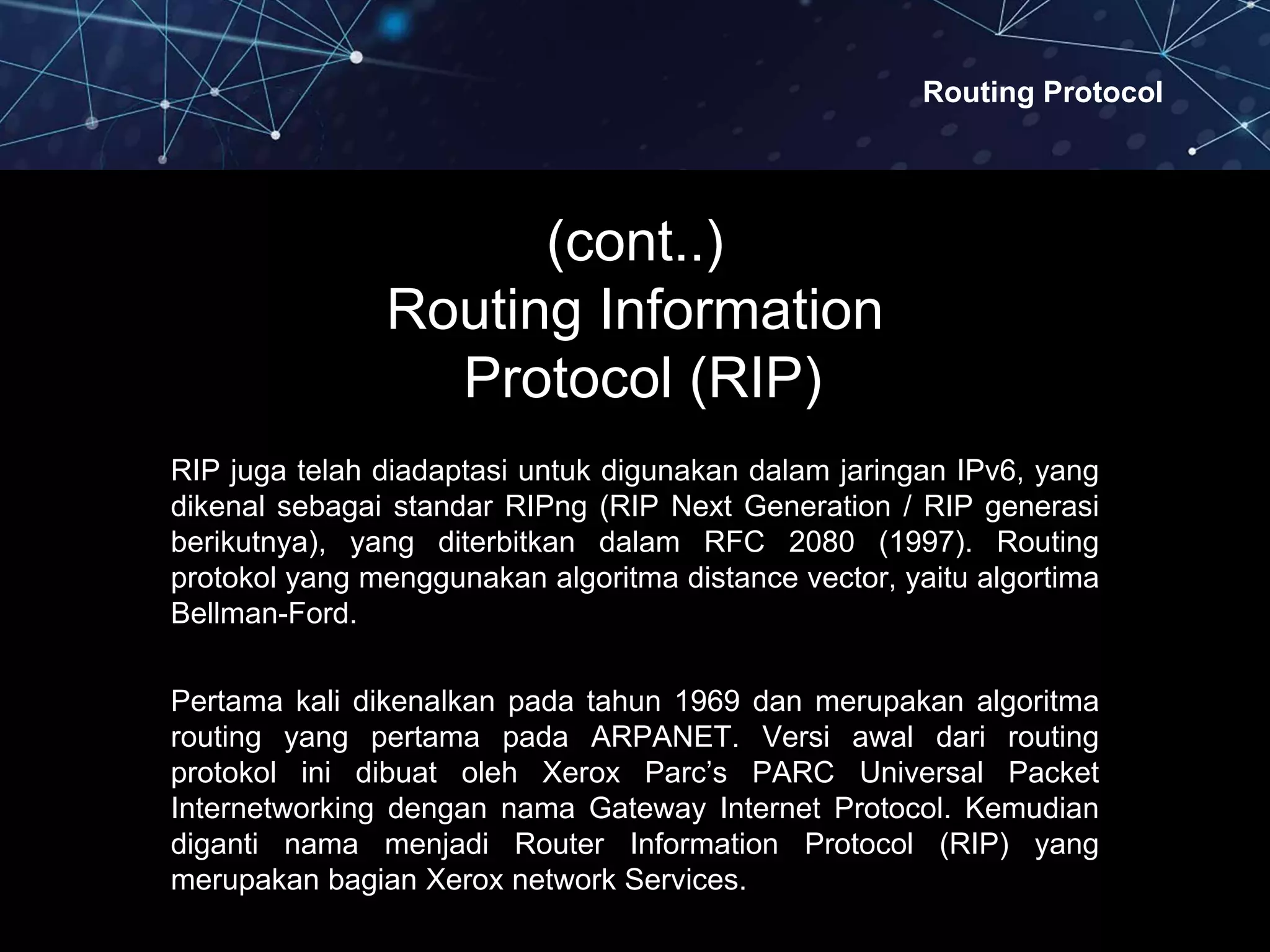 Routing Protocol
(cont..)
Routing Information
Protocol (RIP)
RIP juga telah diadaptasi untuk digunakan dalam jaringan IPv6, yang
dikenal sebagai standar RIPng (RIP Next Generation / RIP generasi
berikutnya), yang diterbitkan dalam RFC 2080 (1997). Routing
protokol yang menggunakan algoritma distance vector, yaitu algortima
Bellman-Ford.
Pertama kali dikenalkan pada tahun 1969 dan merupakan algoritma
routing yang pertama pada ARPANET. Versi awal dari routing
protokol ini dibuat oleh Xerox Parc’s PARC Universal Packet
Internetworking dengan nama Gateway Internet Protocol. Kemudian
diganti nama menjadi Router Information Protocol (RIP) yang
merupakan bagian Xerox network Services.
 