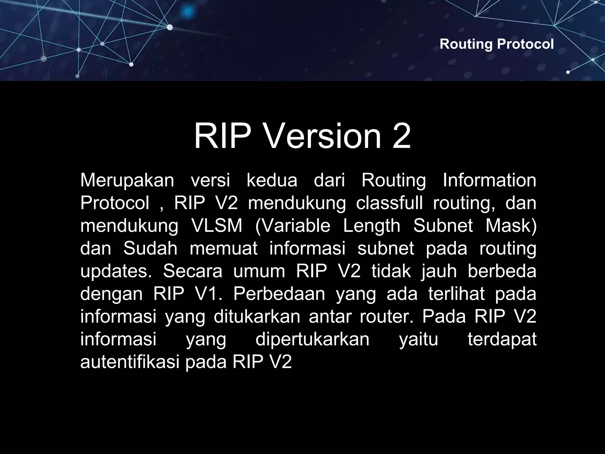 Routing Protocol
RIP Version 2
Merupakan versi kedua dari Routing Information
Protocol , RIP V2 mendukung classfull routing, dan
mendukung VLSM (Variable Length Subnet Mask)
dan Sudah memuat informasi subnet pada routing
updates. Secara umum RIP V2 tidak jauh berbeda
dengan RIP V1. Perbedaan yang ada terlihat pada
informasi yang ditukarkan antar router. Pada RIP V2
informasi yang dipertukarkan yaitu terdapat
autentifikasi pada RIP V2
 