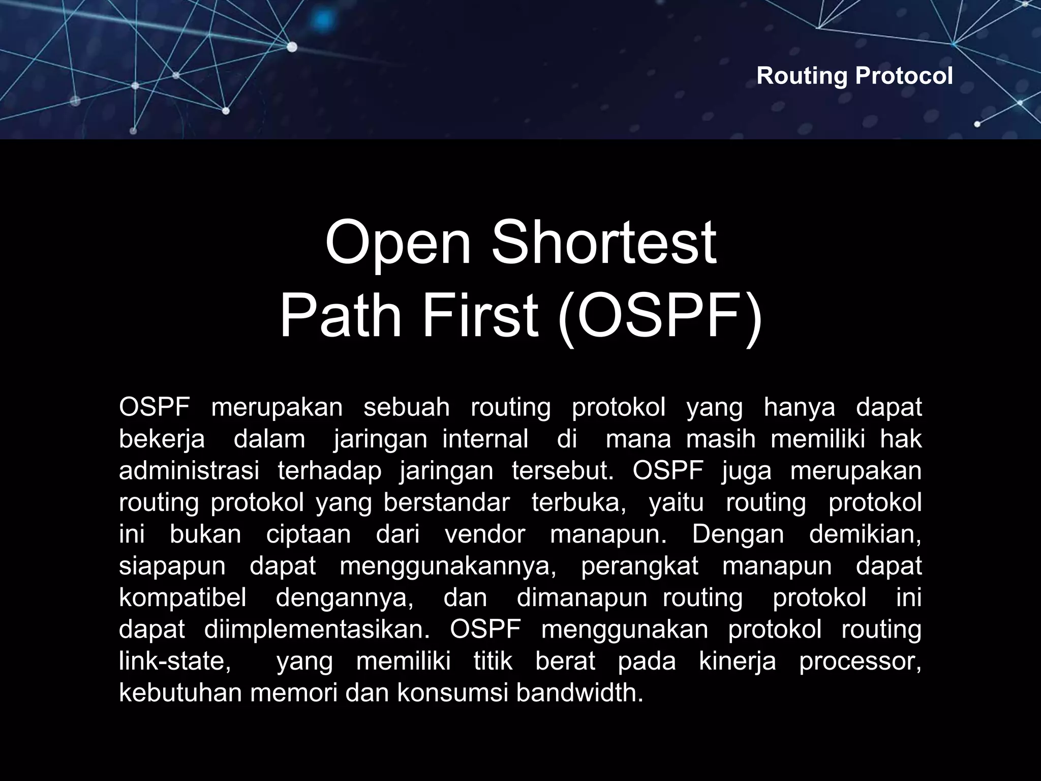 Routing Protocol
Open Shortest
Path First (OSPF)
OSPF merupakan sebuah routing protokol yang hanya dapat
bekerja dalam jaringan internal di mana masih memiliki hak
administrasi terhadap jaringan tersebut. OSPF juga merupakan
routing protokol yang berstandar terbuka, yaitu routing protokol
ini bukan ciptaan dari vendor manapun. Dengan demikian,
siapapun dapat menggunakannya, perangkat manapun dapat
kompatibel dengannya, dan dimanapun routing protokol ini
dapat diimplementasikan. OSPF menggunakan protokol routing
link-state, yang memiliki titik berat pada kinerja processor,
kebutuhan memori dan konsumsi bandwidth.
 