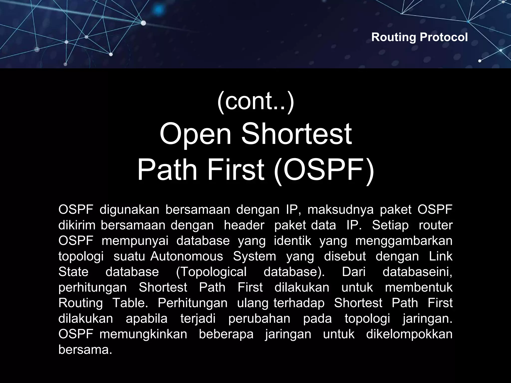 Routing Protocol
(cont..)
Open Shortest
Path First (OSPF)
OSPF digunakan bersamaan dengan IP, maksudnya paket OSPF
dikirim bersamaan dengan header paket data IP. Setiap router
OSPF mempunyai database yang identik yang menggambarkan
topologi suatu Autonomous System yang disebut dengan Link
State database (Topological database). Dari databaseini,
perhitungan Shortest Path First dilakukan untuk membentuk
Routing Table. Perhitungan ulang terhadap Shortest Path First
dilakukan apabila terjadi perubahan pada topologi jaringan.
OSPF memungkinkan beberapa jaringan untuk dikelompokkan
bersama.
 