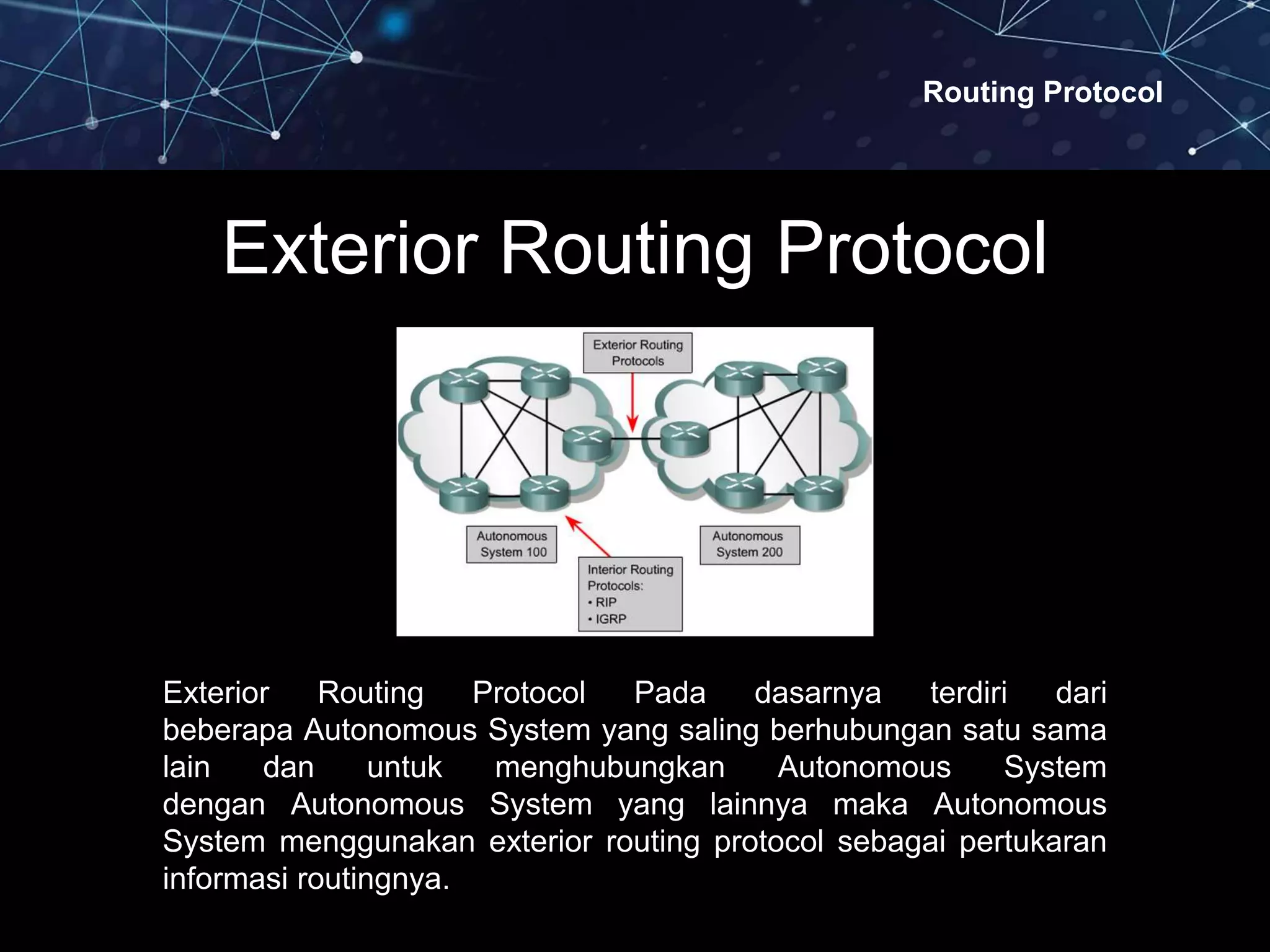 Routing Protocol
Exterior Routing Protocol
Exterior Routing Protocol Pada dasarnya terdiri dari
beberapa Autonomous System yang saling berhubungan satu sama
lain dan untuk menghubungkan Autonomous System
dengan Autonomous System yang lainnya maka Autonomous
System menggunakan exterior routing protocol sebagai pertukaran
informasi routingnya.
 