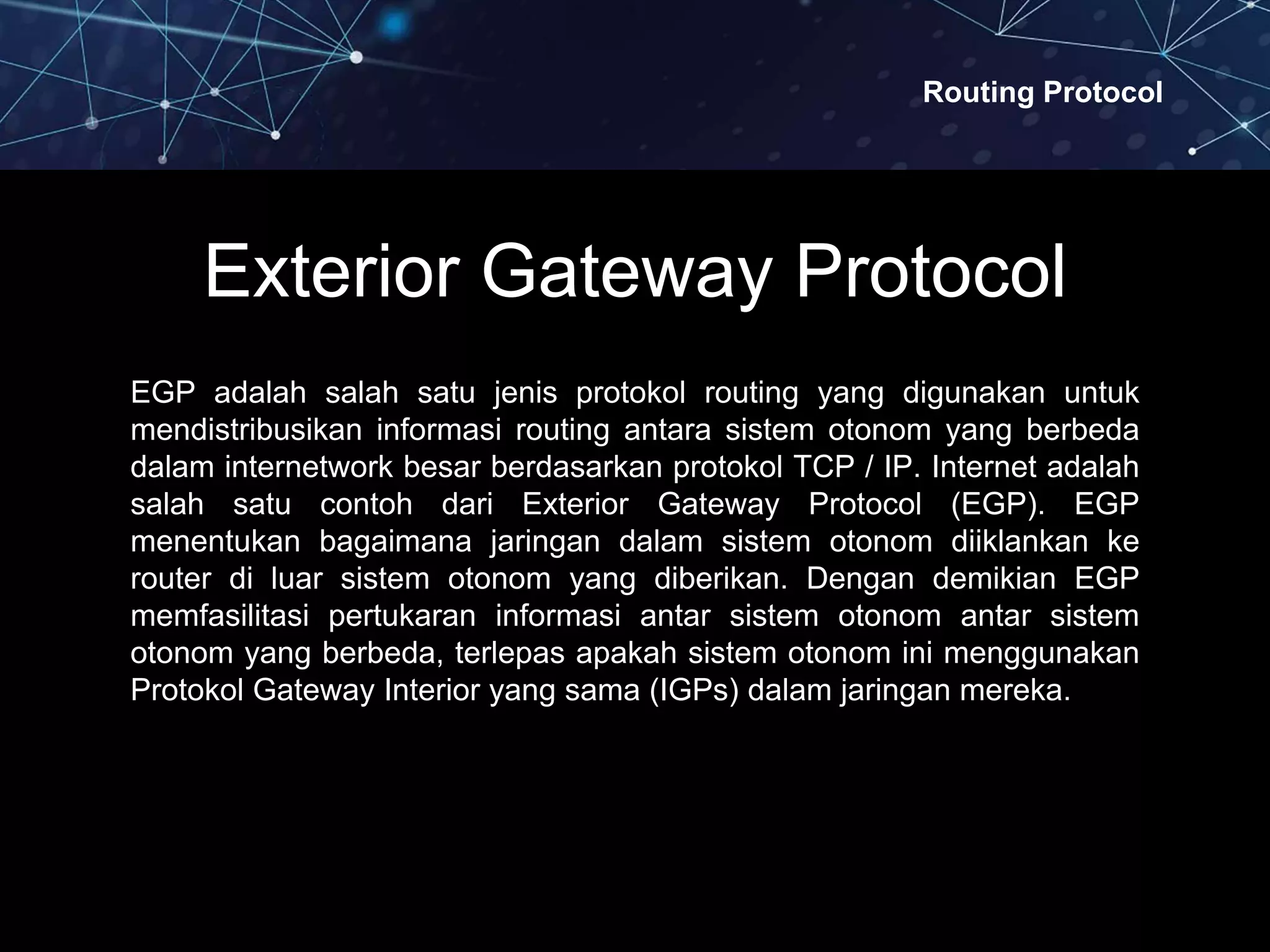 Routing Protocol
Exterior Gateway Protocol
EGP adalah salah satu jenis protokol routing yang digunakan untuk
mendistribusikan informasi routing antara sistem otonom yang berbeda
dalam internetwork besar berdasarkan protokol TCP / IP. Internet adalah
salah satu contoh dari Exterior Gateway Protocol (EGP). EGP
menentukan bagaimana jaringan dalam sistem otonom diiklankan ke
router di luar sistem otonom yang diberikan. Dengan demikian EGP
memfasilitasi pertukaran informasi antar sistem otonom antar sistem
otonom yang berbeda, terlepas apakah sistem otonom ini menggunakan
Protokol Gateway Interior yang sama (IGPs) dalam jaringan mereka.
 