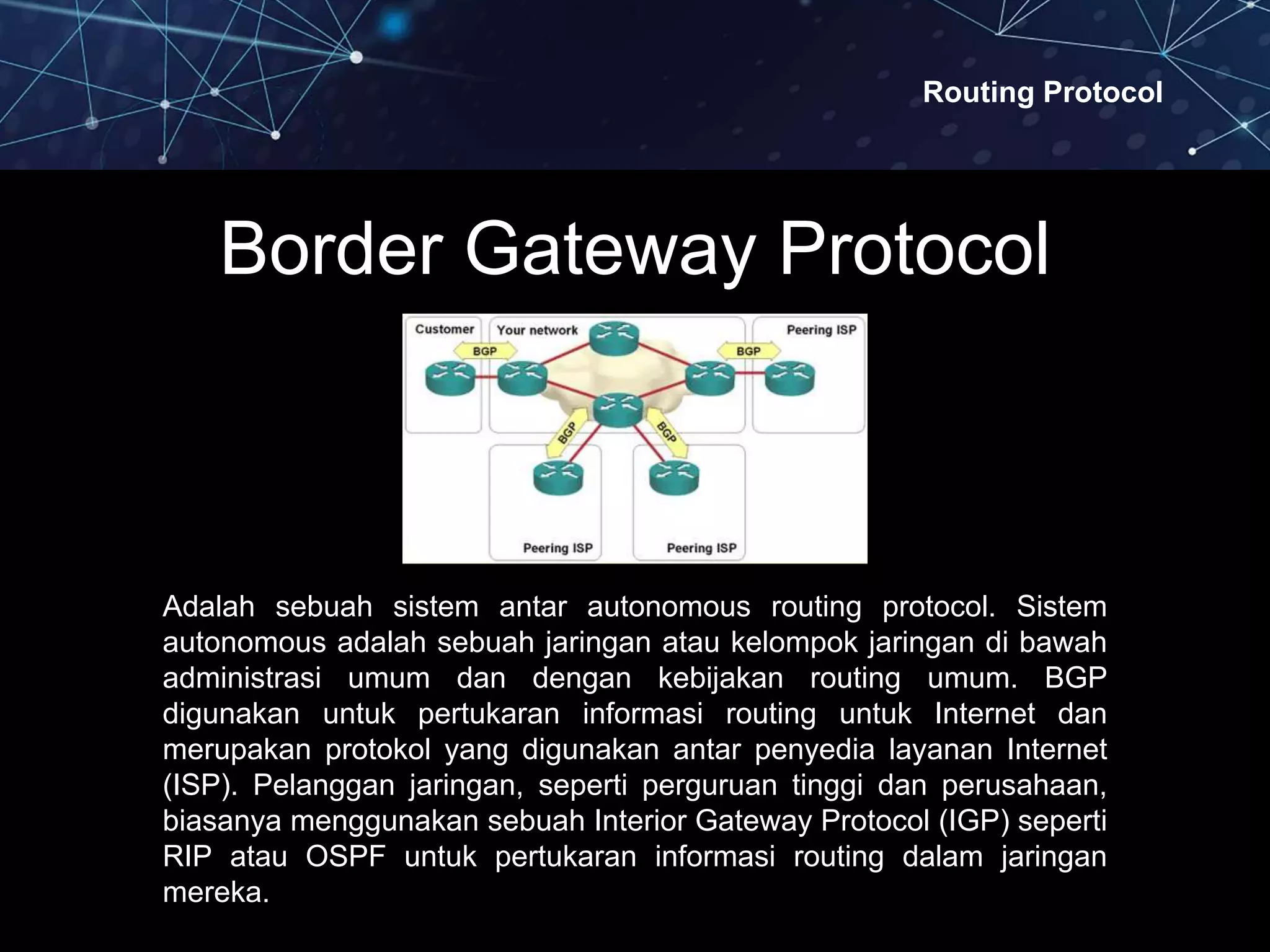 Routing Protocol
Border Gateway Protocol
Adalah sebuah sistem antar autonomous routing protocol. Sistem
autonomous adalah sebuah jaringan atau kelompok jaringan di bawah
administrasi umum dan dengan kebijakan routing umum. BGP
digunakan untuk pertukaran informasi routing untuk Internet dan
merupakan protokol yang digunakan antar penyedia layanan Internet
(ISP). Pelanggan jaringan, seperti perguruan tinggi dan perusahaan,
biasanya menggunakan sebuah Interior Gateway Protocol (IGP) seperti
RIP atau OSPF untuk pertukaran informasi routing dalam jaringan
mereka.
 