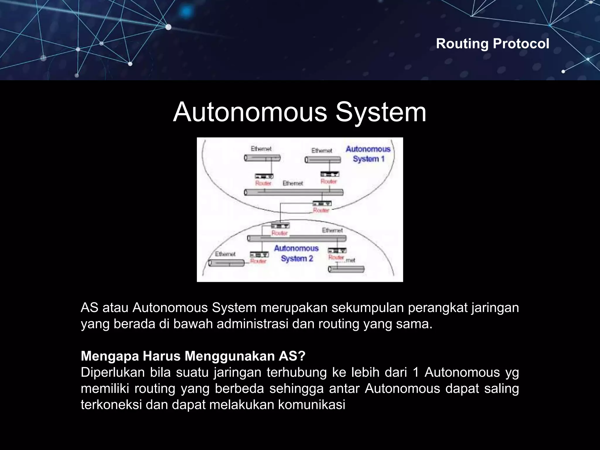 Routing Protocol
AS atau Autonomous System merupakan sekumpulan perangkat jaringan
yang berada di bawah administrasi dan routing yang sama.
Mengapa Harus Menggunakan AS?
Diperlukan bila suatu jaringan terhubung ke lebih dari 1 Autonomous yg
memiliki routing yang berbeda sehingga antar Autonomous dapat saling
terkoneksi dan dapat melakukan komunikasi
Autonomous System
 