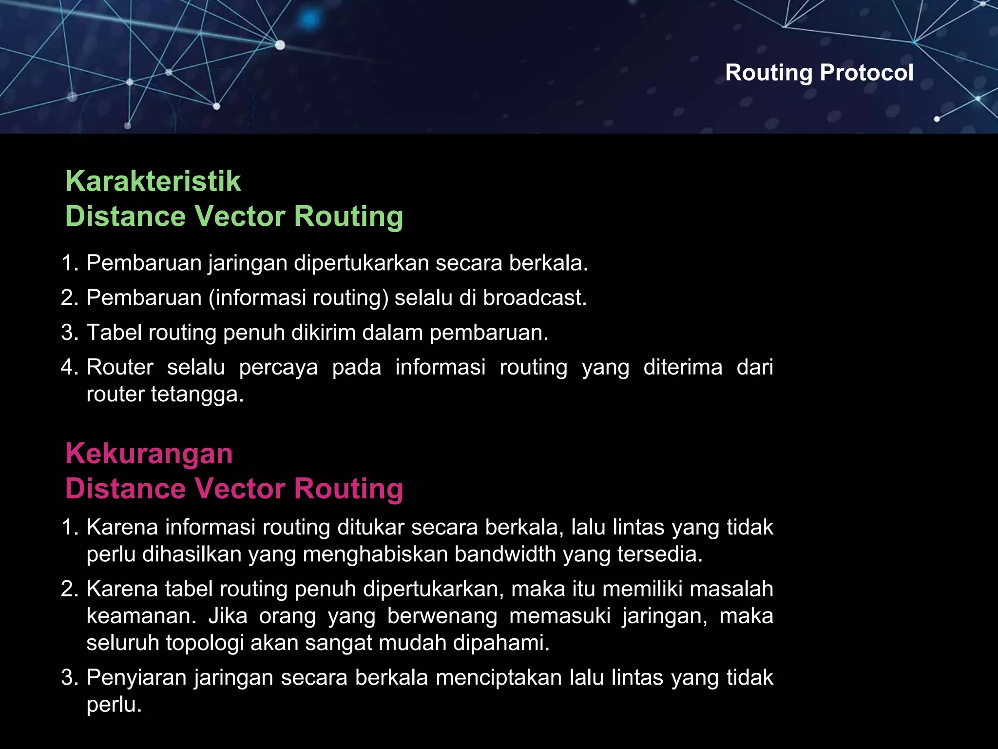 Routing Protocol
Karakteristik
Distance Vector Routing
1. Pembaruan jaringan dipertukarkan secara berkala.
2. Pembaruan (informasi routing) selalu di broadcast.
3. Tabel routing penuh dikirim dalam pembaruan.
4. Router selalu percaya pada informasi routing yang diterima dari
router tetangga.
Kekurangan
Distance Vector Routing
1. Karena informasi routing ditukar secara berkala, lalu lintas yang tidak
perlu dihasilkan yang menghabiskan bandwidth yang tersedia.
2. Karena tabel routing penuh dipertukarkan, maka itu memiliki masalah
keamanan. Jika orang yang berwenang memasuki jaringan, maka
seluruh topologi akan sangat mudah dipahami.
3. Penyiaran jaringan secara berkala menciptakan lalu lintas yang tidak
perlu.
 