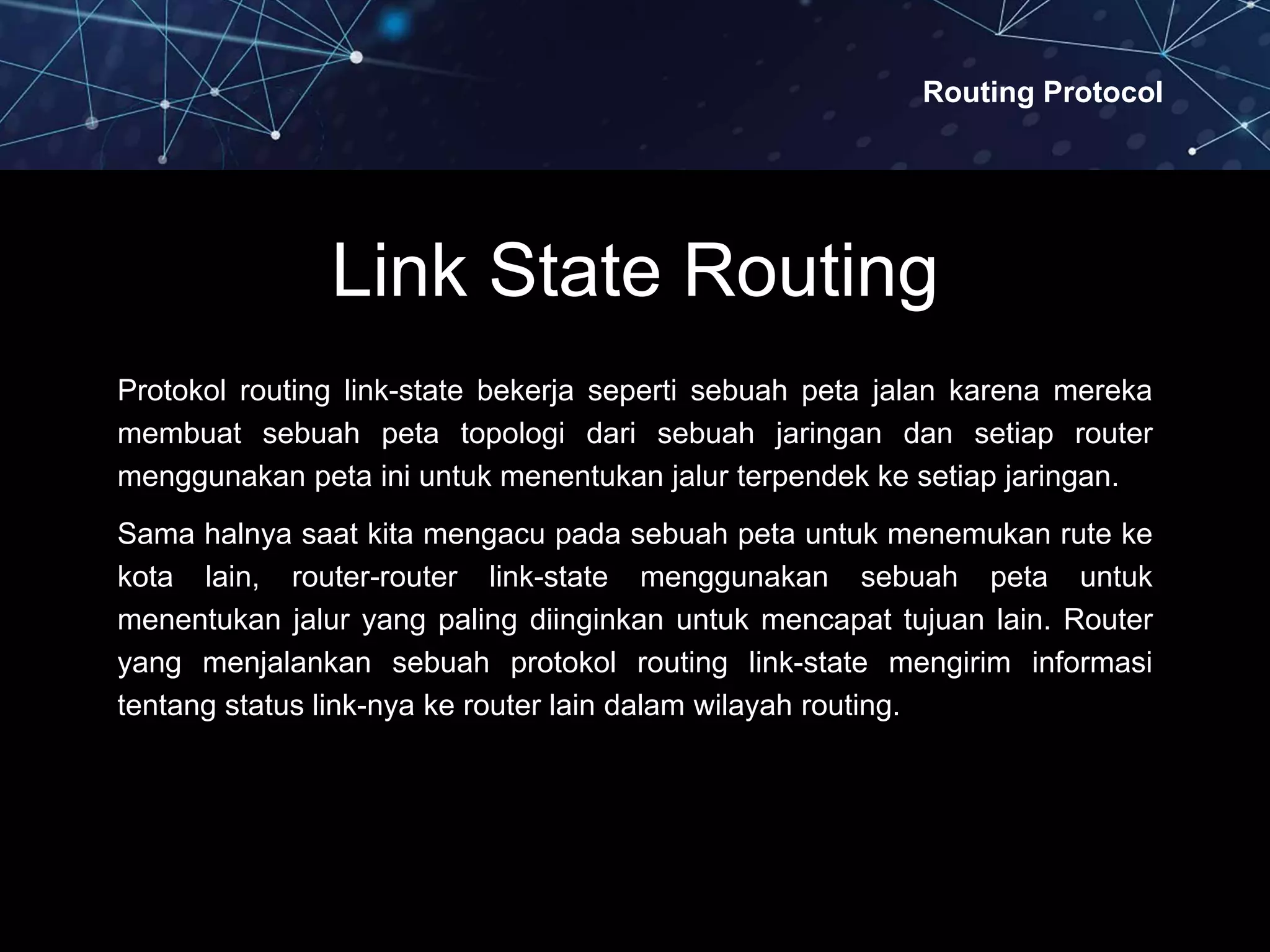 Routing Protocol
Link State Routing
Protokol routing link-state bekerja seperti sebuah peta jalan karena mereka
membuat sebuah peta topologi dari sebuah jaringan dan setiap router
menggunakan peta ini untuk menentukan jalur terpendek ke setiap jaringan.
Sama halnya saat kita mengacu pada sebuah peta untuk menemukan rute ke
kota lain, router-router link-state menggunakan sebuah peta untuk
menentukan jalur yang paling diinginkan untuk mencapat tujuan lain. Router
yang menjalankan sebuah protokol routing link-state mengirim informasi
tentang status link-nya ke router lain dalam wilayah routing.
 