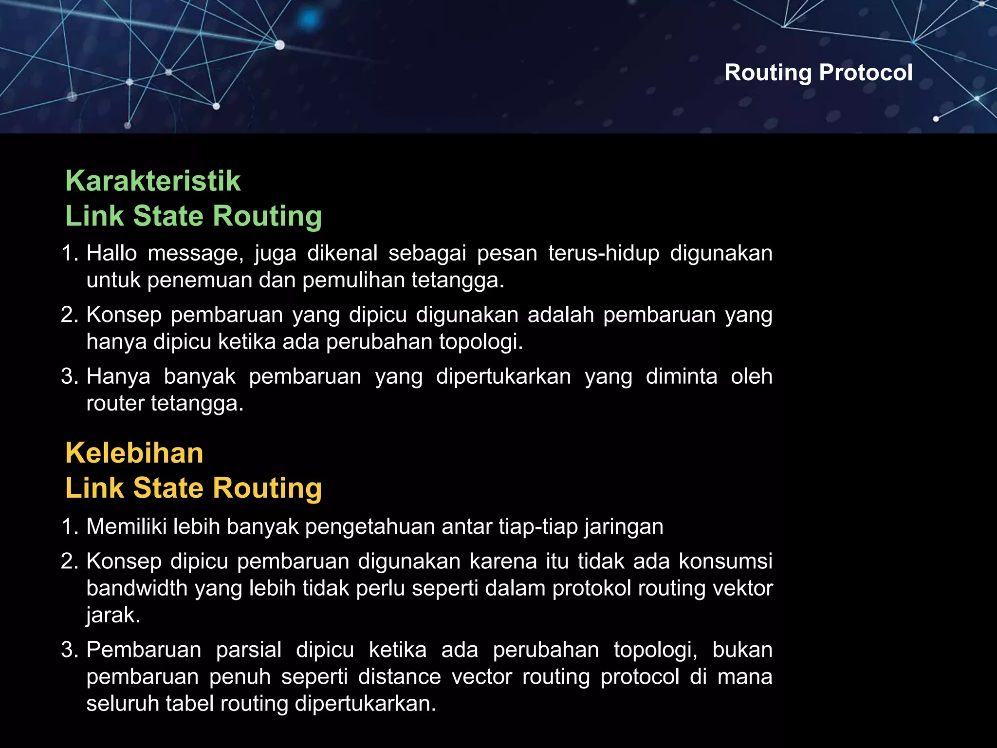 Routing Protocol
Karakteristik
Link State Routing
1. Hallo message, juga dikenal sebagai pesan terus-hidup digunakan
untuk penemuan dan pemulihan tetangga.
2. Konsep pembaruan yang dipicu digunakan adalah pembaruan yang
hanya dipicu ketika ada perubahan topologi.
3. Hanya banyak pembaruan yang dipertukarkan yang diminta oleh
router tetangga.
Kelebihan
Link State Routing
1. Memiliki lebih banyak pengetahuan antar tiap-tiap jaringan
2. Konsep dipicu pembaruan digunakan karena itu tidak ada konsumsi
bandwidth yang lebih tidak perlu seperti dalam protokol routing vektor
jarak.
3. Pembaruan parsial dipicu ketika ada perubahan topologi, bukan
pembaruan penuh seperti distance vector routing protocol di mana
seluruh tabel routing dipertukarkan.
 