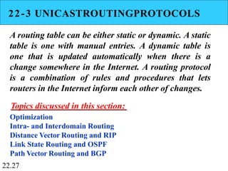 22-3 UNICASTROUTINGPROTOCOLS
A routing table can be either static or dynamic. A static
table is one with manual entries. A dynamic table is
one that is updated automatically when there is a
change somewhere in the Internet. A routing protocol
is a combination of rules and procedures that lets
routers in the Internet inform each other of changes.
Topics discussed in this section:
Optimization
Intra- and Interdomain Routing
Distance Vector Routing and RIP
Link State Routing and OSPF
Path Vector Routing and BGP
22.27
 