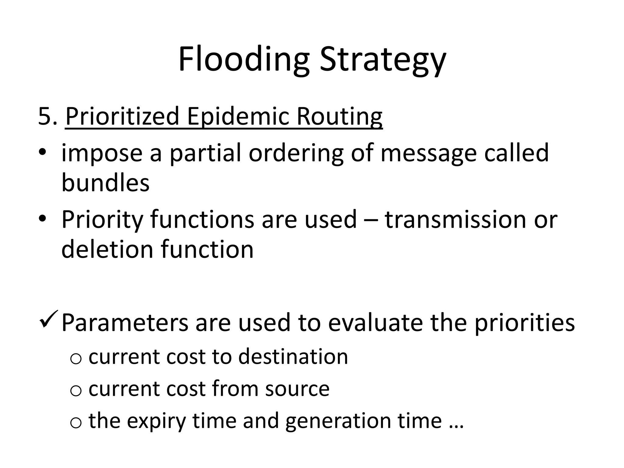 Flooding Strategy
5. Prioritized Epidemic Routing
• impose a partial ordering of message called
  bundles
• Priority functions are used – transmission or
  deletion function

Parameters are used to evaluate the priorities
  o current cost to destination
  o current cost from source
  o the expiry time and generation time …
 