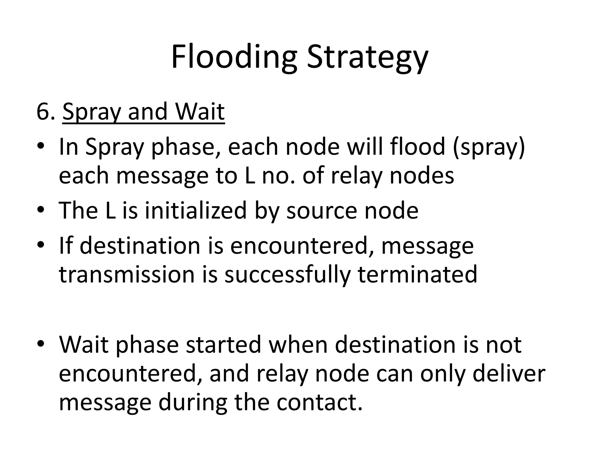 Flooding Strategy
6. Spray and Wait
• In Spray phase, each node will flood (spray)
  each message to L no. of relay nodes
• The L is initialized by source node
• If destination is encountered, message
  transmission is successfully terminated

• Wait phase started when destination is not
  encountered, and relay node can only deliver
  message during the contact.
 