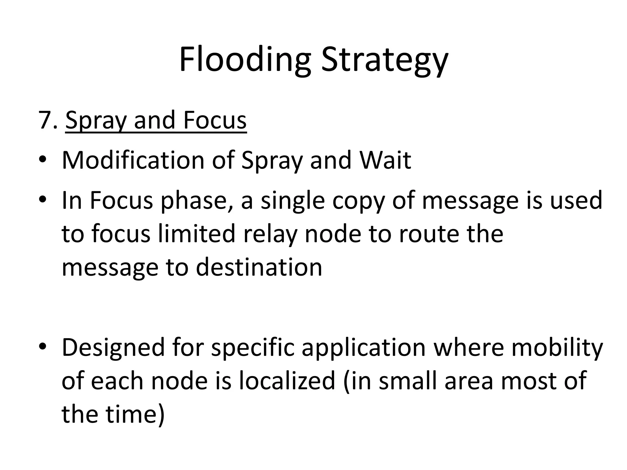 Flooding Strategy
7. Spray and Focus
• Modification of Spray and Wait
• In Focus phase, a single copy of message is used
  to focus limited relay node to route the
  message to destination

• Designed for specific application where mobility
  of each node is localized (in small area most of
  the time)
 