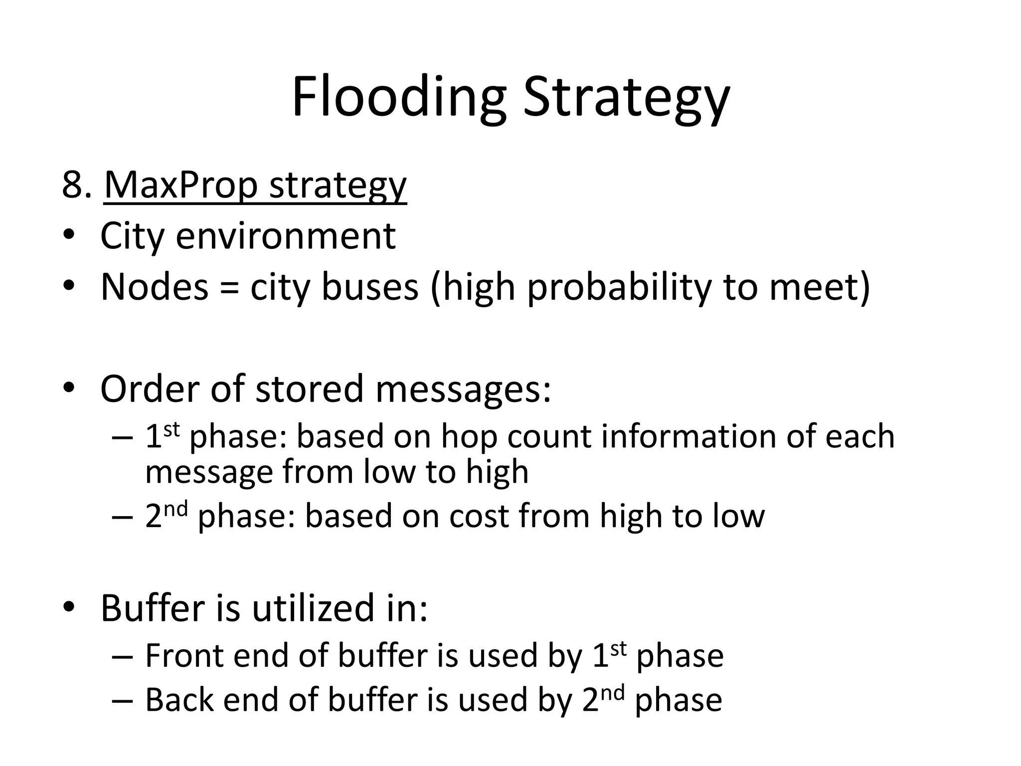 Flooding Strategy
8. MaxProp strategy
• City environment
• Nodes = city buses (high probability to meet)

• Order of stored messages:
   – 1st phase: based on hop count information of each
     message from low to high
   – 2nd phase: based on cost from high to low

• Buffer is utilized in:
   – Front end of buffer is used by 1st phase
   – Back end of buffer is used by 2nd phase
 