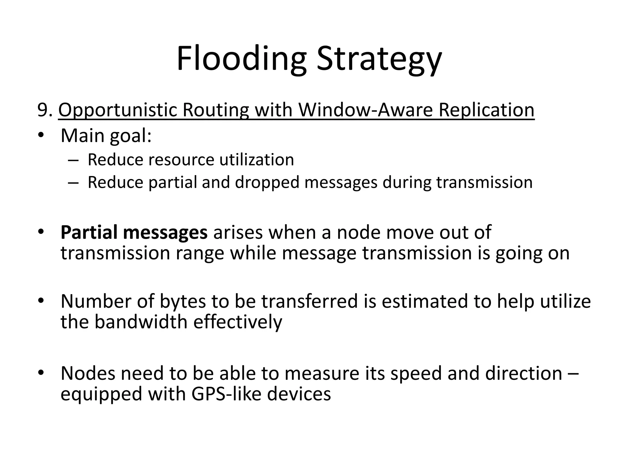 Flooding Strategy
9. Opportunistic Routing with Window-Aware Replication
• Main goal:
   – Reduce resource utilization
   – Reduce partial and dropped messages during transmission

• Partial messages arises when a node move out of
  transmission range while message transmission is going on

• Number of bytes to be transferred is estimated to help utilize
  the bandwidth effectively

• Nodes need to be able to measure its speed and direction –
  equipped with GPS-like devices
 