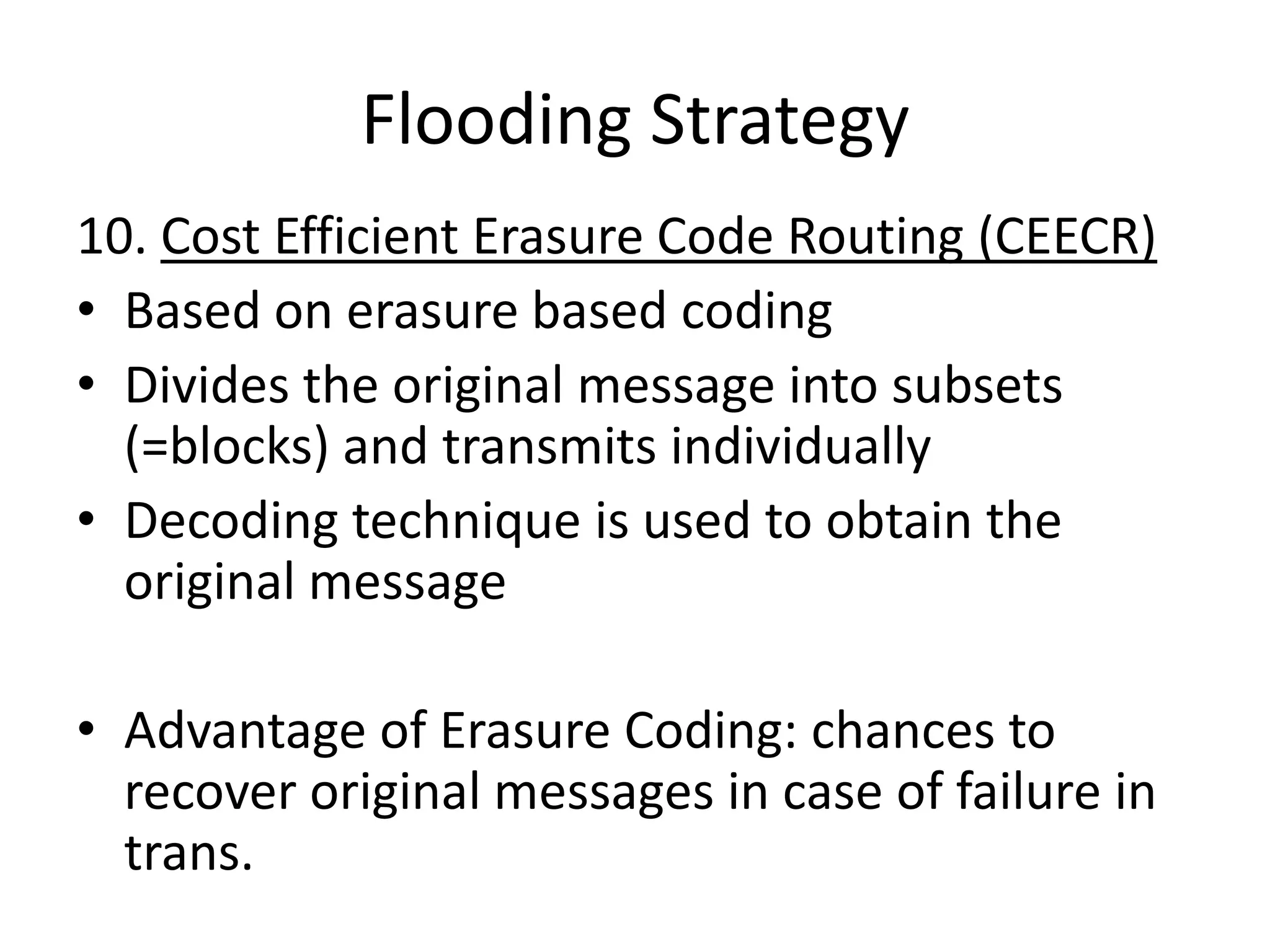 Flooding Strategy
10. Cost Efficient Erasure Code Routing (CEECR)
• Based on erasure based coding
• Divides the original message into subsets
  (=blocks) and transmits individually
• Decoding technique is used to obtain the
  original message

• Advantage of Erasure Coding: chances to
  recover original messages in case of failure in
  trans.
 