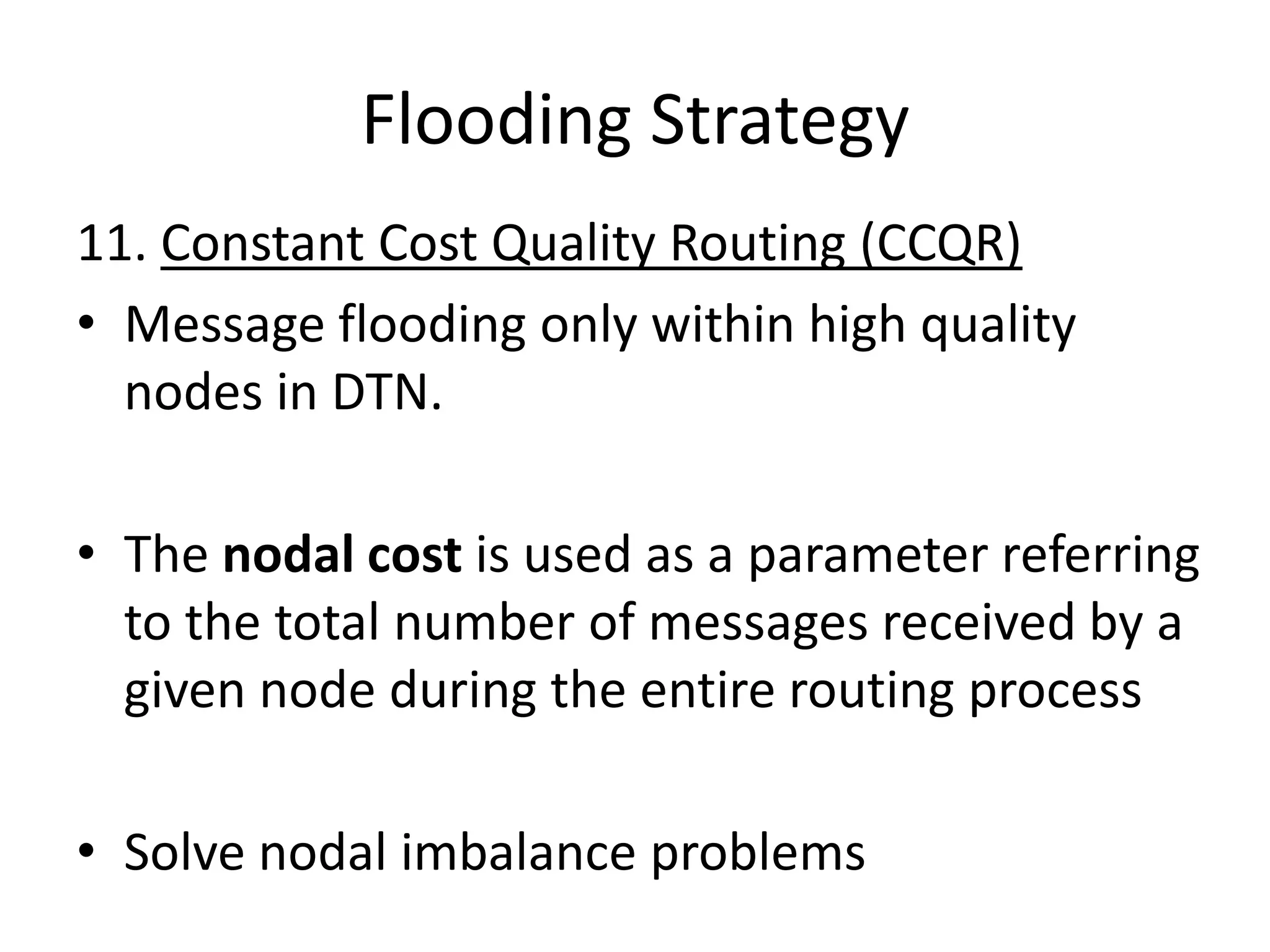 Flooding Strategy
11. Constant Cost Quality Routing (CCQR)
• Message flooding only within high quality
  nodes in DTN.

• The nodal cost is used as a parameter referring
  to the total number of messages received by a
  given node during the entire routing process

• Solve nodal imbalance problems
 