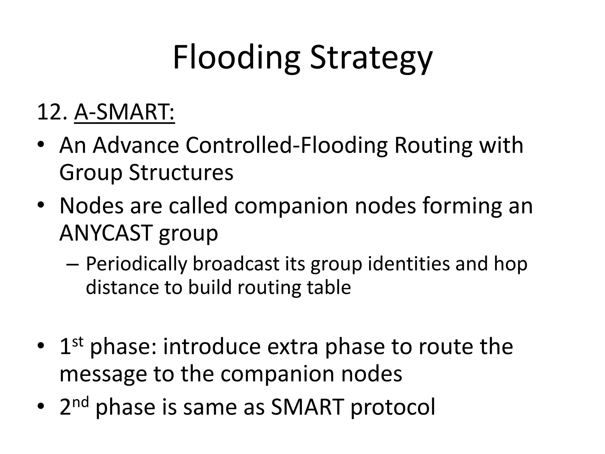 Flooding Strategy
12. A-SMART:
• An Advance Controlled-Flooding Routing with
  Group Structures
• Nodes are called companion nodes forming an
  ANYCAST group
  – Periodically broadcast its group identities and hop
    distance to build routing table

• 1st phase: introduce extra phase to route the
  message to the companion nodes
• 2nd phase is same as SMART protocol
 