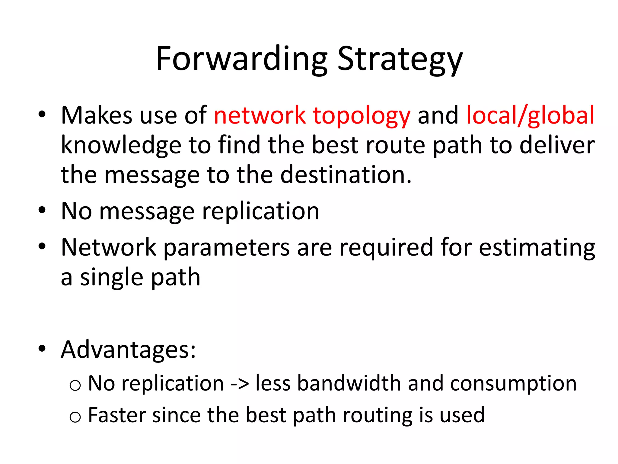 Forwarding Strategy
• Makes use of network topology and local/global
  knowledge to find the best route path to deliver
  the message to the destination.
• No message replication
• Network parameters are required for estimating
  a single path

• Advantages:
  o No replication -> less bandwidth and consumption
  o Faster since the best path routing is used
 