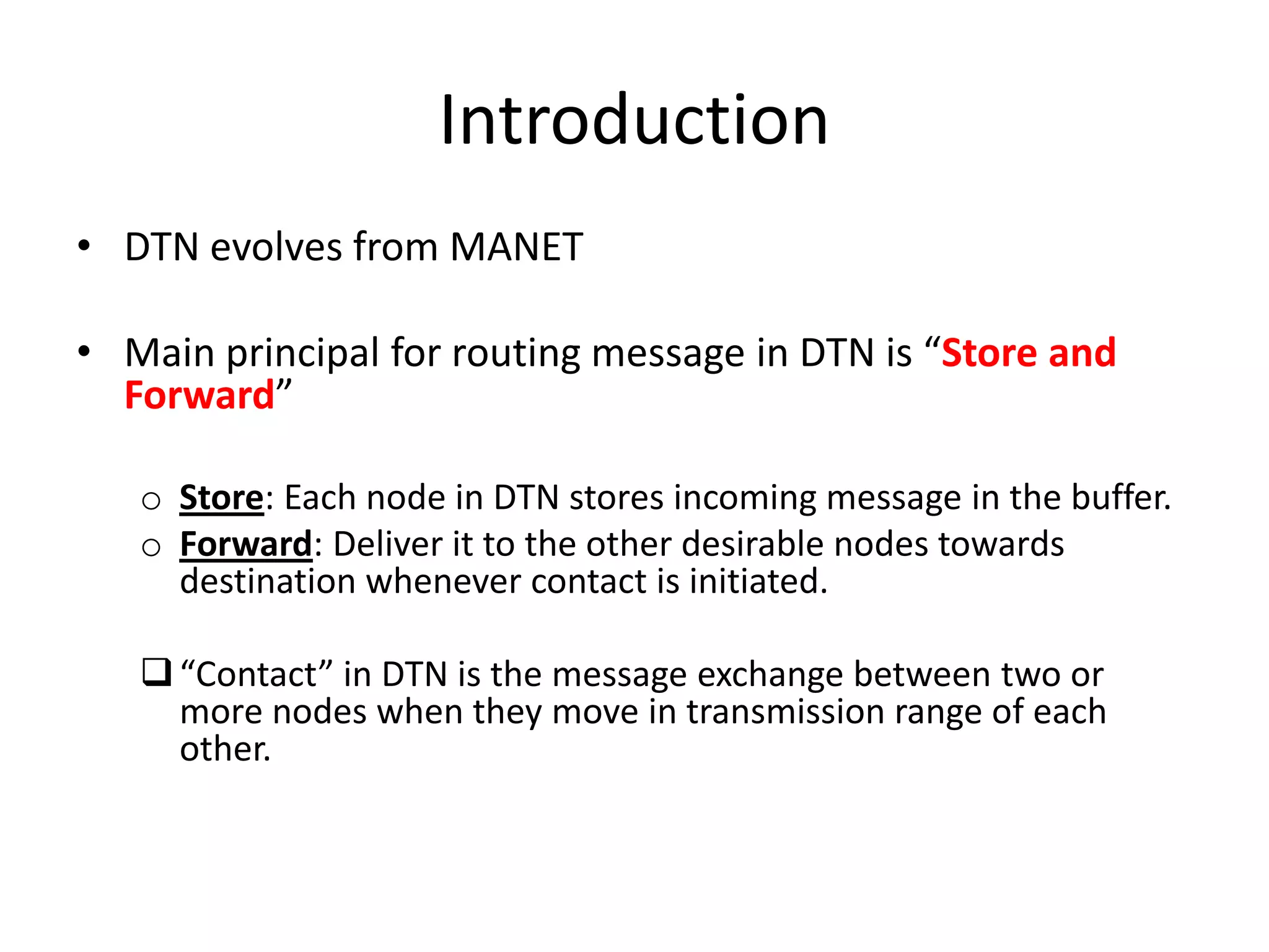 Introduction
• DTN evolves from MANET

• Main principal for routing message in DTN is “Store and
  Forward”

   o Store: Each node in DTN stores incoming message in the buffer.
   o Forward: Deliver it to the other desirable nodes towards
     destination whenever contact is initiated.

    “Contact” in DTN is the message exchange between two or
     more nodes when they move in transmission range of each
     other.
 