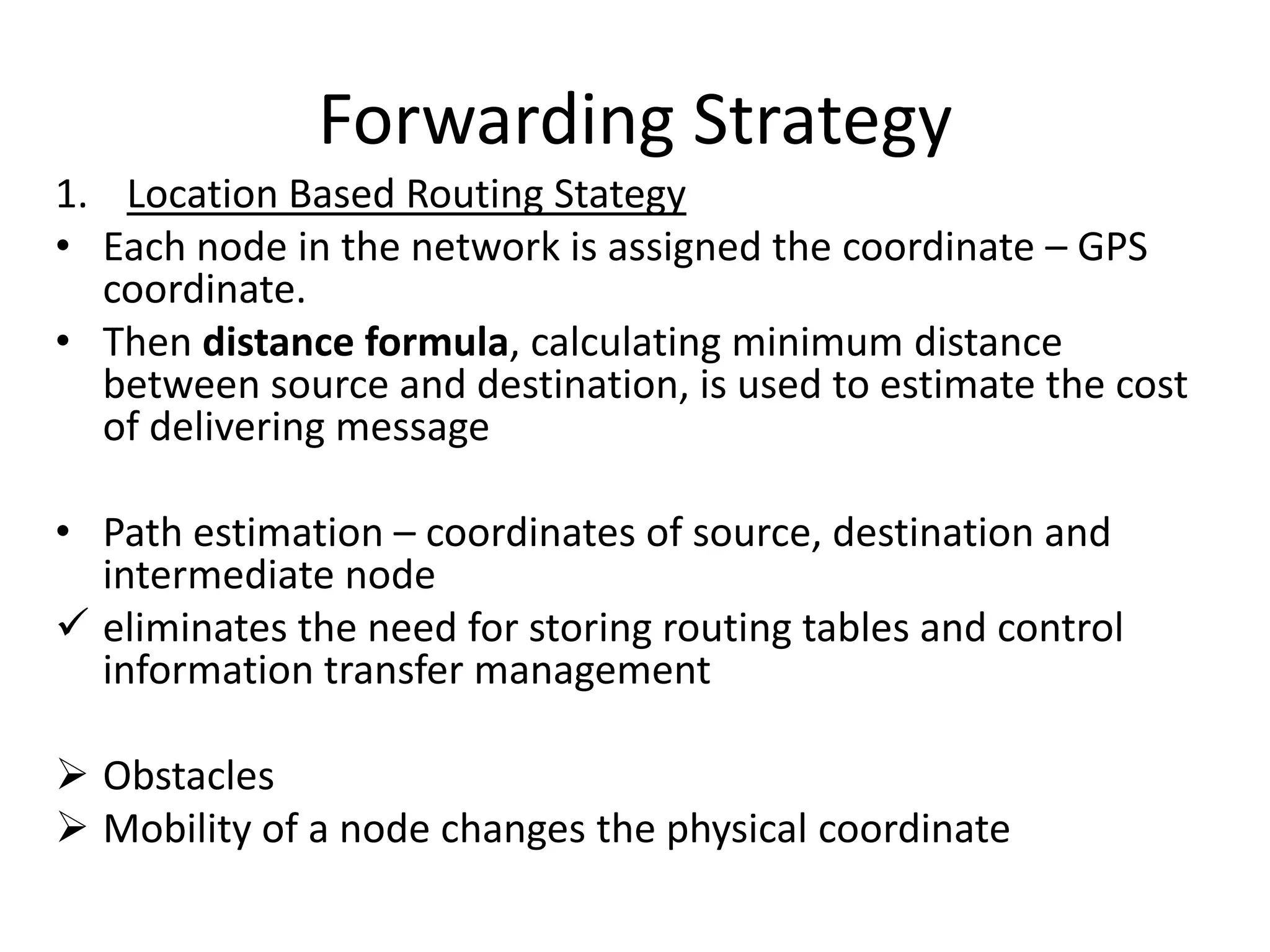 Forwarding Strategy
1. Location Based Routing Stategy
• Each node in the network is assigned the coordinate – GPS
  coordinate.
• Then distance formula, calculating minimum distance
  between source and destination, is used to estimate the cost
  of delivering message

• Path estimation – coordinates of source, destination and
  intermediate node
 eliminates the need for storing routing tables and control
  information transfer management

 Obstacles
 Mobility of a node changes the physical coordinate
 