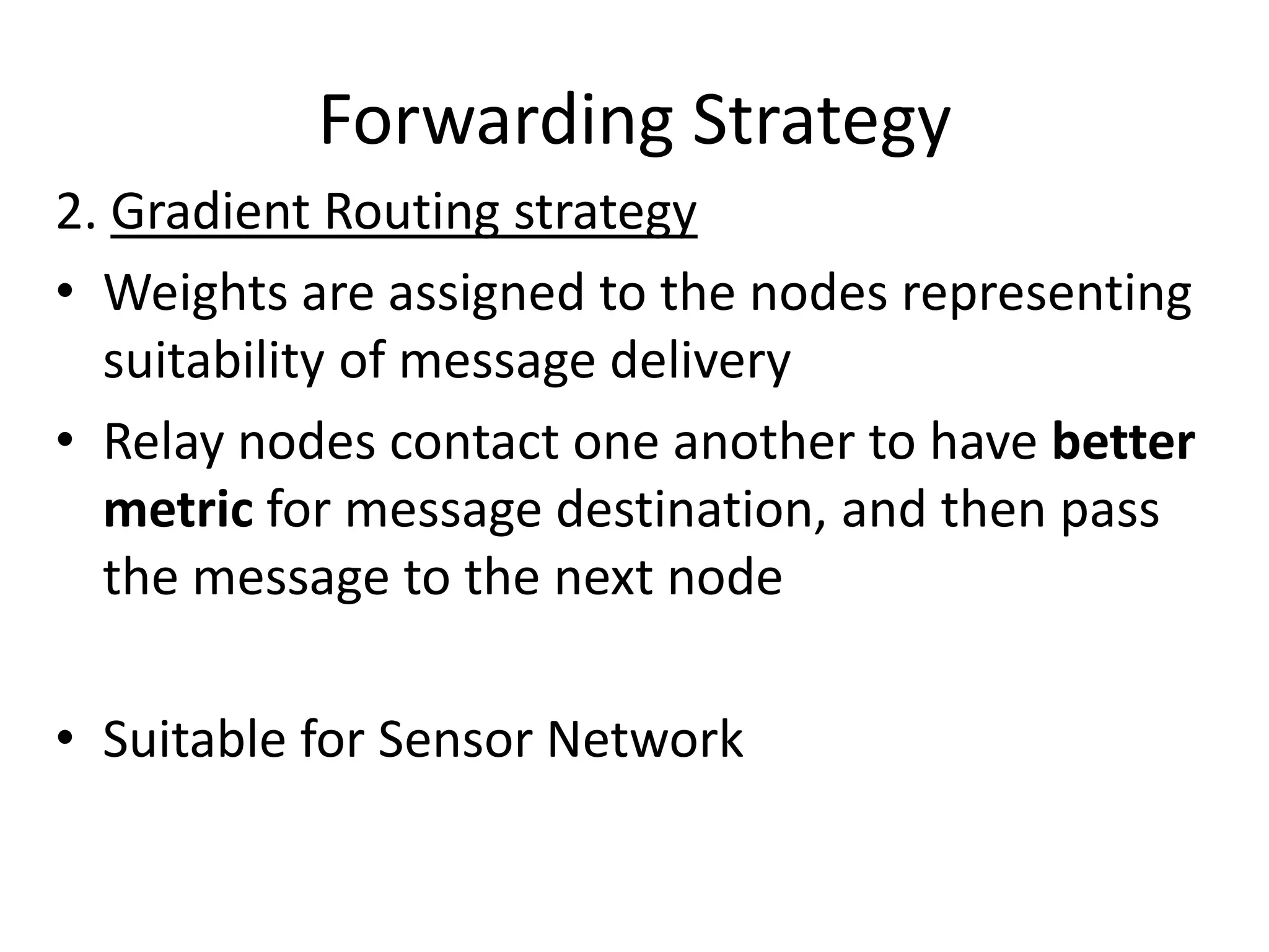 Forwarding Strategy
2. Gradient Routing strategy
• Weights are assigned to the nodes representing
  suitability of message delivery
• Relay nodes contact one another to have better
  metric for message destination, and then pass
  the message to the next node

• Suitable for Sensor Network
 